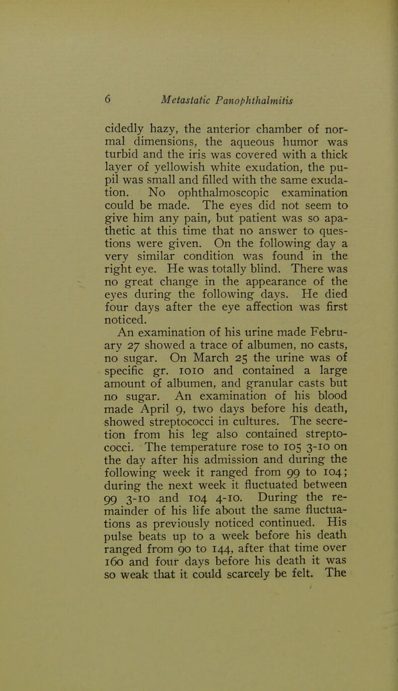 cidedly hazy, the anterior chamber of nor- mal dimensions, the aqueous humor was turbid and the iris was covered with a thick layer of yellowish white exudation, the pu- pil was small and filled with the same exuda- tion. No ophthalmoscopic examination could be made. The eyes did not seem to give him any pain, but patient was so apa- thetic at this time that no answer to ques- tions were given. On the following day a very similar condition was found in the right eye. He was totally blind. There was no great change in the appearance of the eyes during the following days. He died four days after the eye affection was first noticed. An examination of his urine made Febru- ary 27 showed a trace of albumen, no casts, no sugar. On March 25 the urine was of specific gr. loio and contained a large amount of albumen, and granular casts but no sugar. An examination of his blood made April 9, two days before his death, showed streptococci in cultures. The secre- tion from his leg also contained strepto- cocci. The temperature rose to 105 3-10 on the day after his admission and during the following week it ranged from 99 to 104; during the next week it fluctuated between 99 3-10 and 104 4-10. During the re- mainder of his life about the same fluctua- tions as previously noticed continued. His pulse beats up to a week before his death ranged from 90 to 144, after that time over 160 and four days before his death it was so weak that it could scarcely be felt. The