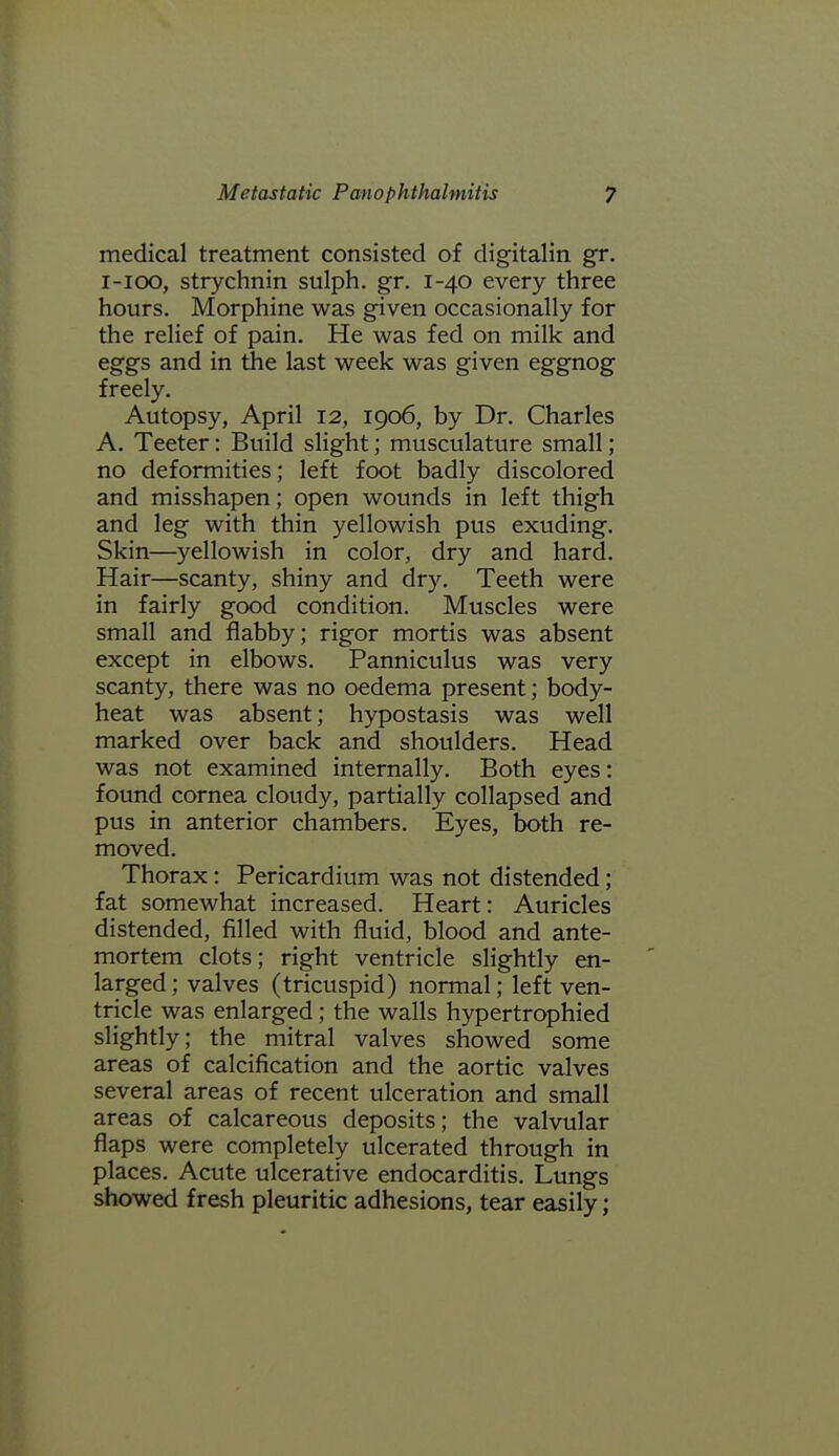 medical treatment consisted of digitalin gr. i-ioo, strychnin sulph. gr. 1-40 every three hours. Morphine was given occasionally for the relief of pain. He was fed on milk and eggs and in the last week was given eggnog freely. Autopsy, April 12, 1906, by Dr. Charles A. Teeter: Build slight; musculatvire small; no deformities; left foot badly discolored and misshapen; open wounds in left thigh and leg with thin yellowish pus exuding. Skin—yellowish in color, dry and hard. Hair—scanty, shiny and dry. Teeth were in fairly good condition. Muscles were small and flabby; rigor mortis was absent except in elbows. Panniculus was very scanty, there was no oedema present; body- heat was absent; hypostasis was well marked over back and shoulders. Head was not examined internally. Both eyes: found cornea cloudy, partially collapsed and pus in anterior chambers. Eyes, both re- moved. Thorax: Pericardium was not distended; fat somewhat increased. Heart: Auricles distended, filled with fluid, blood and ante- mortem clots; right ventricle slightly en- larged; valves (tricuspid) normal; left ven- tricle was enlarged; the walls hypertrophied slightly; the mitral valves showed some areas of calcification and the aortic valves several areas of recent ulceration and small areas of calcareous deposits; the valvular flaps were completely ulcerated through in places. Acute ulcerative endocarditis. Lungs showed fresh pleuritic adhesions, tear easily;