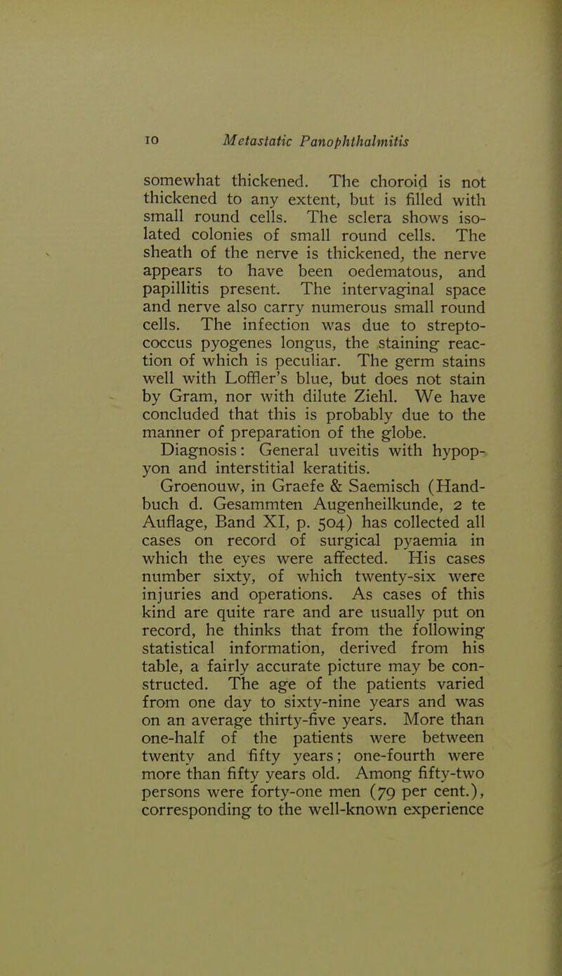 somewhat thickened. The choroid is not thickened to any extent, but is filled with small round cells. The sclera shows iso- lated colonies of small round cells. The sheath of the nerve is thickened, the nerve appears to have been oedematous, and papillitis present. The intervaginal space and nerve also carry numerous small round cells. The infection was due to strepto- coccus pyogenes longus, the staining reac- tion of which is peculiar. The germ stains well with Loffler's blue, but does not stain by Gram, nor with dilute Ziehl. We have concluded that this is probably due to the manner of preparation of the globe. Diagnosis: General uveitis with hypop- yon and interstitial keratitis. Groenouw, in Graefe & Saemisch (Hand- buch d. Gesammten Augenheilkunde, 2 te Auflage, Band XI, p. 504) has collected all cases on record of surgical pyaemia in which the eyes were affected. His cases number sixty, of which twenty-six were injuries and operations. As cases of this kind are quite rare and are usually put on record, he thinks that from the following statistical information, derived from his table, a fairly accurate picture may be con- structed. The age of the patients varied from one day to sixty-nine years and was on an average thirty-five years. More than one-half of the patients were between twenty and fifty years; one-fourth were more than fifty years old. Among fifty-two persons were forty-one men (79 per cent.), corresponding to the well-known experience