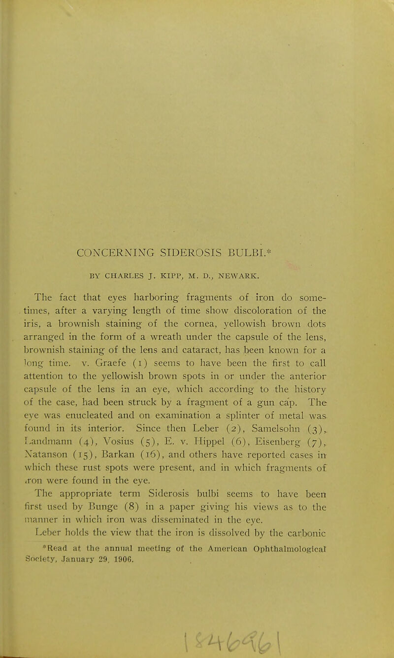 BY CHARLES J. KIPP, M. D., NEWARK. The fact that eyes harboring fragments of iron do some- times, after a varying length of time show discoloration of the iris, a brownish staining of the cornea, yellowish brown dots arranged in the form of a wreath under the capsule of the lens, Ijrownish staining of the lens and cataract, has been known for a long time. v. Graefe (i) seems to have been the first to call attention to the yellowish brown spots in or under the anterior capsule of the lens in an eye, which according to the history of the case, had been struck by a fragment of a gun cap. The eye was enucleated and on examination a splinter of metal was. found in its interior. Since then Leber (2), Samelsohn (3),. Landmann (4), Vosius (5), E. v. Hippel (6), Eisenberg (7), Natanson (15), Barkan (16), and others have reported cases in which these rust spots were present, and in which fragments of ,ron were found in the eye. The appropriate term Siderosis bulbi seems to have been first used by Bunge (8) in a paper giving his views as to the manner in which iron was disseminated in the eye. Leber holds the view that the iron is dissolved by the carbonic *Read at the annual meeting of the American Ophthalmological Society, January 29, 1906.