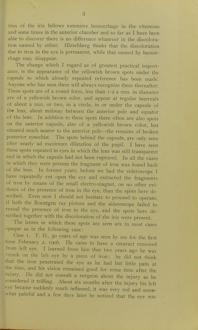 tion of the iris follows extensive hemorrhage in the vitereous and some times in the anterior chamber and so far as I have been able to discover there is no difference whatever in the discolora- tion caused by either. Hirschberg thinks that the discoloration due to iron in the e3'e is permanent, while that caused by hemor- rhage may disappear. The change which I regard as of greatest practical import- ance, is the appearance of the yellowish brown spots under the capsule to which already repeated reference has been made. Anyone who has seen them will always recognize them thereafter. These spots are of a round form, less than 1-2 a mm. in diameter are of a yellowish brown color, and appear at regular intervals of about a mm. or two, in a circle, in or under the capsule of the lens, about midway between the anterior pole and equator of the lens. In addition to these spots there often are also spots on the anterior capsule, also of a yellowish brown color, but situated much nearer to the anterior pole—the remains of broken posterior synechise. The spots behind the capsule, are only seen after nearly ad maximum dilatation of the pupil. I have seen these spots repeated in eyes in which the lens was still transparent and in which the capsule had not been ruptured. In all the cases in which they were present the fragment of iron was found back of the lens. In former years, before we had the sideroscope I have repeatedly cut open the eye and extracted the fragments of iron by means of the small electro-magnet, on no other evi- dence of the presence of iron in the eye, than the sp'ots here de- scribed. Even now I should not hesitate to proceed to operate, if both the Roentgen ray picture and the sideroscope failed to reveal the presence of iron in the eye, and the spots here de- scribed together with the discoloration of the iris were present. The lenses in which these spots are seen are in most cases paque as in the following case: Case I. F. D., 30 years of age was seen by me for the first time February 2, 1906. He came to have a cataract removed from left eye. I learned from him that two years ago he was ^truck on the left eye by a piece of iron; he did not think that the iron penetrated the eye as he had but little pain at the time, and his vision remained good for some time after the injury. He did not consult a surgeon about the injury as he considered it trifling. About six months after the injury his left eye became suddenly much inflamed, it was very red and some- what painful and a few days later he noticed that the eye was