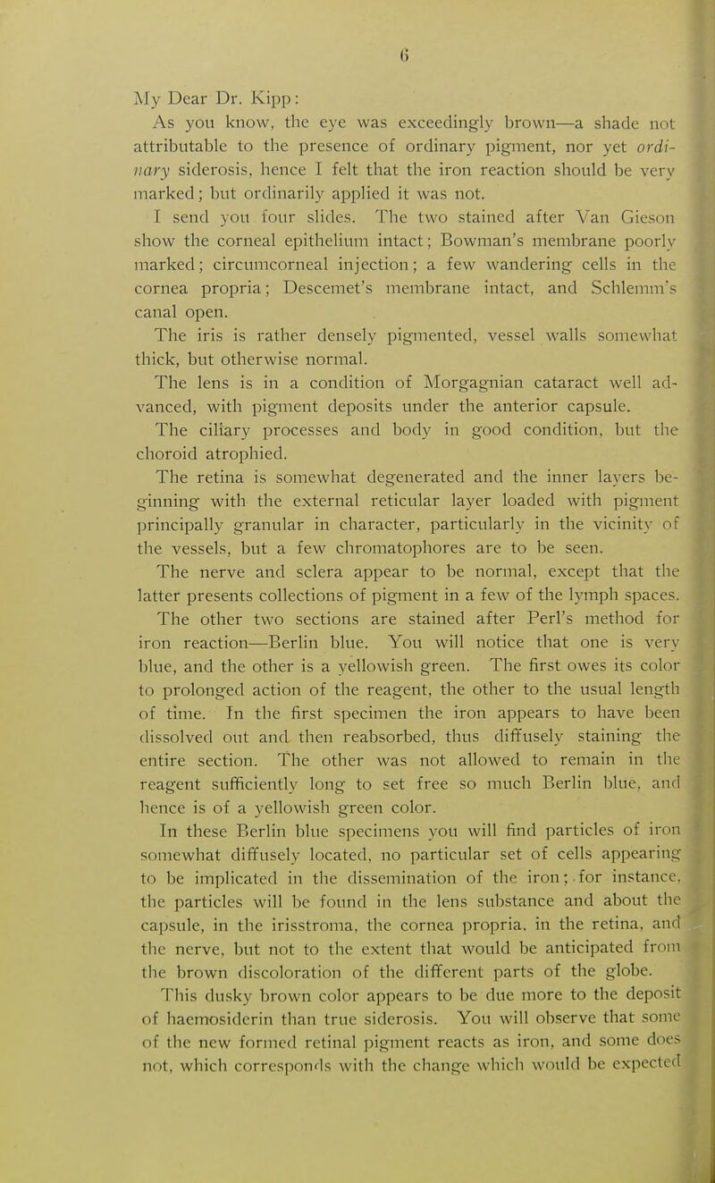 jMy Dear Dr. Kipp: As you know, the eye was exceedingly brown—a shade not attributable to the presence of ordinary pigment, nor yet ordi- nary siderosis, hence I felt that the iron reaction should be very marked; but ordinarily applied it was not. I send you four slides. The two stained after Van Gieson show the corneal epithelium intact; Bowman's membrane poorly marked; circumcorneal injection; a few wandering cells in the cornea propria; Descemet's membrane intact, and Schlemm's canal open. The iris is rather densely pigmented, vessel walls somewhat thick, but otherwise normal. The lens is in a condition of Morgagnian cataract well ad- vanced, with pigment deposits under the anterior capsule. The ciliary processes and body in good condition, but the choroid atrophied. The retina is somewhat degenerated and the inner layers be- ginning with the external reticular layer loaded with pigment principally granular in character, particularly in the vicinity of the vessels, but a few chromatophores are to be seen. The nerve and sclera appear to be normal, except that the latter presents collections of pigment in a few of the lymph spaces. The other two sections are stained after Perl's method for iron reaction—Berlin blue. You will notice that one is very blue, and the other is a yellowish green. The first owes its color to prolonged action of the reagent, the other to the usual length of time. In the first specimen the iron appears to have been dissolved out and then reabsorbed, thus diffusely staining the entire section. The other was not allowed to remain in the reagent sufficiently long to set free so much Berlin blue, and hence is of a yellowish green color. In these Berlin blue specimens you will find particles of iron somewhat diffusely located, no particular set of cells appearing to be implicated in the dissemination of the iron;-for instance, the particles will be found in the lens substance and about the capsule, in the irisstroma, the cornea propria, in the retina, and the nerve, but not to the extent that would be anticipated from the brown discoloration of the different parts of the globe. This dusky brown color appears to be due more to the deposit of haemosiderin than true siderosis. You will observe that some of the new formed retinal pigment reacts as iron, and some does not, which corresponds witli the change which would be expected