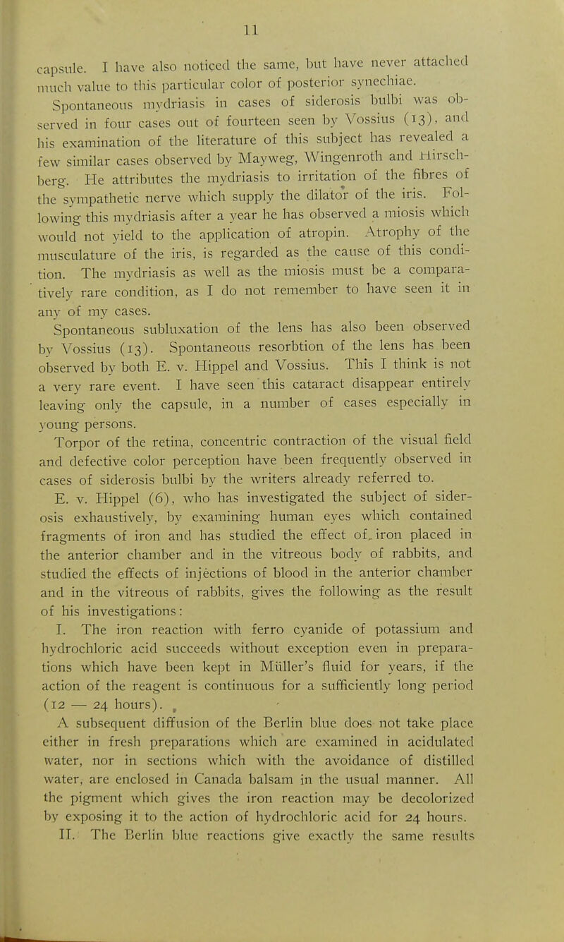 capsule. I have also noticed the same, but have never attached nuich value to this particular color of posterior synechiae. Spontaneous mydriasis in cases of siderosis bulbi was ob- served in four cases out of fourteen seen by Vossius (13), and his examination of the literature of this subject has revealed a few similar cases observed by Mayweg, Wingenroth and iriirsch- berg. He attributes the mydriasis to irritation of the fibres of the sympathetic nerve which supply the dilator of the iris. Fol- lowing this mydriasis after a year he has observed a miosis which would not yield to the application of atropin. Atrophy of the musculature of the iris, is regarded as the cause of this condi- tion. The mydriasis as well as the miosis must be a compara- tively rare condition, as I do not remember to have seen it in any of my cases. Spontaneous subluxation of the lens has also been observed by Vossius (13). Spontaneous resorbtion of the lens has been observed by both E. v. Hippel and Vossius. This I think is not a very rare event. I have seen this cataract disappear entirely leaving only the capsule, in a number of cases especially in \oung persons. Torpor of the retina, concentric contraction of the visual field and defective color perception have been frequently observed in cases of siderosis bulbi by the writers already referred to. E. V. Hippel (6), who has investigated the subject of sider- osis exhaustively, by examining human eyes which contained fragments of iron and has studied the effect of, iron placed in the anterior chamber and in the vitreous body of rabbits, and studied the effects of injections of blood in the anterior chamber and in the vitreous of rabbits, gives the following as the result of his investigations: I. The iron reaction with ferro cyanide of potassium and hydrochloric acid succeeds without exception even in prepara- tions which have been kept in Mliller's fluid for years, if the action of the reagent is continuous for a sufficiently long period (12 — 24 hours). , A subsequent diffusion of the Berlin blue does not take place either in fresh preparations which are examined in acidulated water, nor in sections which with the avoidance of distilled water, are enclosed in Canada balsam in the usual manner. All the pigment which gives the iron reaction may be decolorized by exposing it to the action of hydrochloric acid for 24 hours. n. The Berlin blue reactions give exactly the same results
