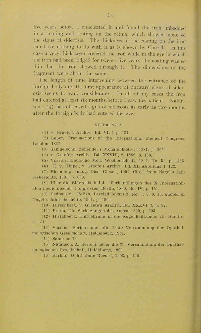 five years before I enucleated it and found the iron imbedded in a coating and resting on the retina, which showed none of the signs of siderosis. The thickness of the coating on the iron can have nothing to do with it as is shown by Case I. In this case a very thick layer covered the iron while in the eye in which tlie iron had been lodged for twenty-five \ ears, the coating was so thin that the iron showed through it. The dimensions of the fragment were about the same. The length of time intervening between the entrance of the foreign body and the first appearance of outward signs of sider- osis seems to vary considerably. In all of my cases the iron had entered at least six months before I saw the patient. Natan- son (15) has obsei'ved signs of siderosis as early as two months after the foreign body had entered the eye. REFERENCES. (1) V. Graefe's Archiv., Bd. VI, 1 p. 134. (2) Leber, Transactions of the International Medical Congress, London, 1881. (3) Samuelsohn, Zehender's Monatsblaetter, 1881, p. 2G5. (4) V. Graefe's Archiv., Bd. XXVIII, 2, 1882, p. 160. (5) Vossius, Deutsche Med. Wochenschrift, 1891, No. 51, p. 1385. (6) E. V. Hippel, v. Graefe's Archiv., Bd. XL Abteilung I, 123. (7) Eisenberg, Inaug. Diss. Giesen, 1901, Cited from Nagel's Jah- resberichte, 1901, p. 680. (8) Uber die Siderosis bulbi. Verhandlungen des X Internation- alen medicinischen Congresses, Berlin, 1890, Bd. IV, p. 151. (9) Bednarski. Polish, Przelad lekarski. No. 7, 8, 9, 10, quoted in Nagel's .Jahresberichte, 1901, p. 190. (10) Hirschberg, v. Graefe's Archiv., Bd. XXXVI 3, p. 37. (11) Praun, Die Verletzungen des Auges, 1899, p. 203. (12) Hirschberg, Einfuehrung in die Augenheilkunde, 2te Haelfte, p. 131. (13) Vossius, Bericht uber die 29ste Versammlung der Ophthal- mologischen Gesellschaft, Heidelberg, 1901. (14) Same as 13. (15) Natanson, A. Bericht ueber die 31. Versammlung der Ophthal- mologischen Gesellschaft, Heidelberg, 1903. (16) Barkan, Ophthalmic Record, 1903, p. 115.