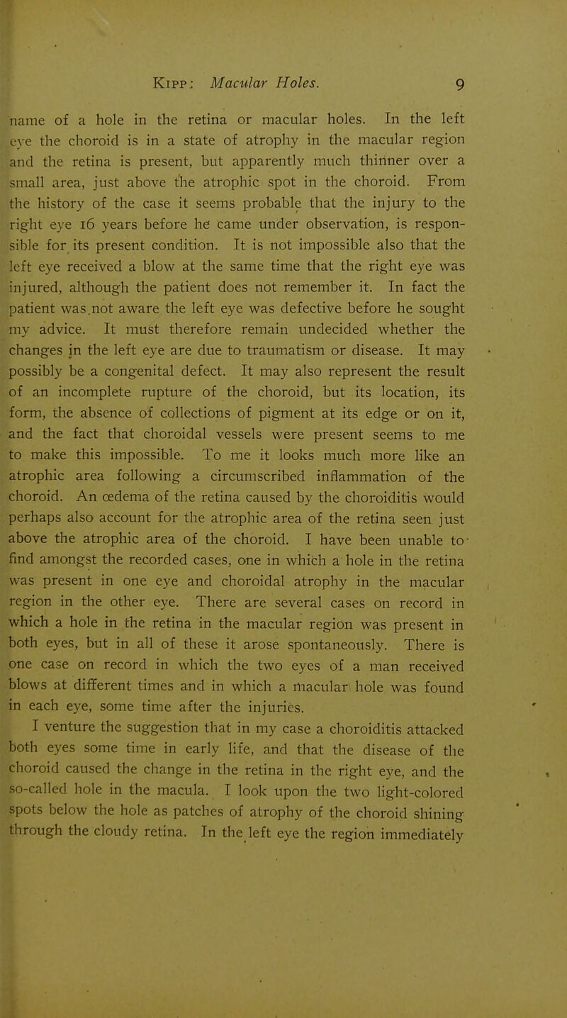 name of a hole in the retina or macular holes. In the left eve the choroid is in a state of atrophy in the macular region and the retina is present, but apparently much thinner over a small area, just above the atrophic spot in the choroid. From the history of the case it seems probable that the injury to the right eye i6 years before he came under observation, is respon- sible for its present condition. It is not impossible also that the left eye received a blow at the same time that the right eye was injured, although the patient does not remember it. In fact the patient was.not aware the left eye was defective before he sought my advice. It must therefore remain undecided whether the changes in the left eye are due to traumatism or disease. It may possibly be a congenital defect. It may also represent the result of an incomplete rupture of the choroid, but its location, its form, the absence of collections of pigment at its edge or on it, and the fact that choroidal vessels were present seems to me to make this impossible. To me it looks much more like an atrophic area following a circumscribed inflammation of the choroid. An cedema of the retina caused by the choroiditis would perhaps also account for the atrophic area of the retina seen just above the atrophic area of the choroid. I have been unable to- find amongst the recorded cases, one in which a hole in the retina was present in one eye and choroidal atrophy in the macular region in the other eye. There are several cases on record in which a hole in the retina in the macular region was present in both eyes, but in all of these it arose spontaneously. There is one case on record in which the two eyes of a man received blows at different times and in which a macular' hole was found in each eye, some time after the injuries. I venture the suggestion that in my case a choroiditis attacked both eyes some time in early life, and that the disease of the choroid caused the change in the retina in the right eye, and the so-called hole in the macula. I look upon the two light-colored spots below the hole as patches of atrophy of the choroid shining through the cloudy retina. In the left eye the region immediately