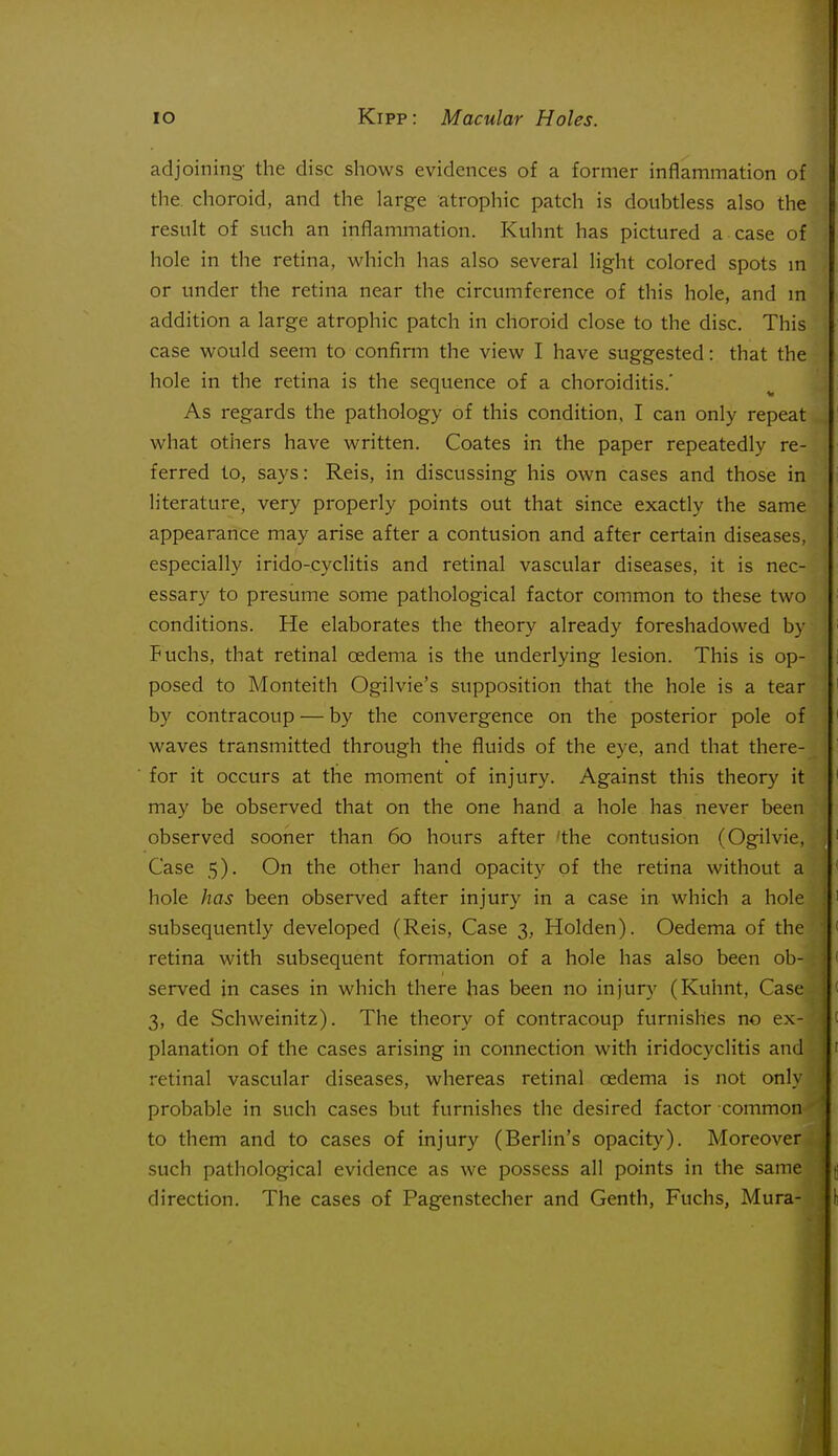 adjoining the disc shows evidences of a former inflammation of the. choroid, and the large atrophic patch is doubtless also the result of such an inflammation. Kuhnt has pictured a case of hole in the retina, which has also several light colored spots m or under the retina near the circumference of this hole, and m addition a large atrophic patch in choroid close to the disc. This case would seem to confirm the view I have suggested: that the hole in the retina is the sequence of a choroiditis.' As regards the pathology of this condition. I can only repeat what others have written. Coates in the paper repeatedly re- ferred to, says: Reis, in discussing his own cases and those in literature, very properly points out that since exactly the same appearance may arise after a contusion and after certain diseases, especially irido-cyclitis and retinal vascular diseases, it is nec- essary to presume some pathological factor common to these two conditions. He elaborates the theory already foreshadowed by Fuchs, that retinal oedema is the underlying lesion. This is op- j posed to Monteith Ogilvie's supposition that the hole is a tear by contracoup — by the convergence on the posterior pole of waves transmitted through the fluids of the eye, and that there- ^ for it occurs at the moment of injury. Against this theory it may be observed that on the one hand a hole has never been observed sooner than 60 hours after 'the contusion (Ogilvie, Case 5). On the other hand opacity of the retina without a hole has been observed after injury in a case in which a hole '• subsequently developed (Reis, Case 3, Holden). Oedema of the retina with subsequent formation of a hole has also been ob-; served in cases in which there has been no injury (Kuhnt, Case^: 3, de Schweinitz). The theory of contracoup furnishes no ex- planation of the cases arising in connection with iridocyclitis and retinal vascular diseases, whereas retinal oedema is not only . probable in such cases but furnishes the desired factor common*^ to them and to cases of injury (Berlin's opacity). Moreover.', such pathological evidence as we possess all points in the same direction. The cases of Pagenstecher and Genth, Fuchs, Mura-
