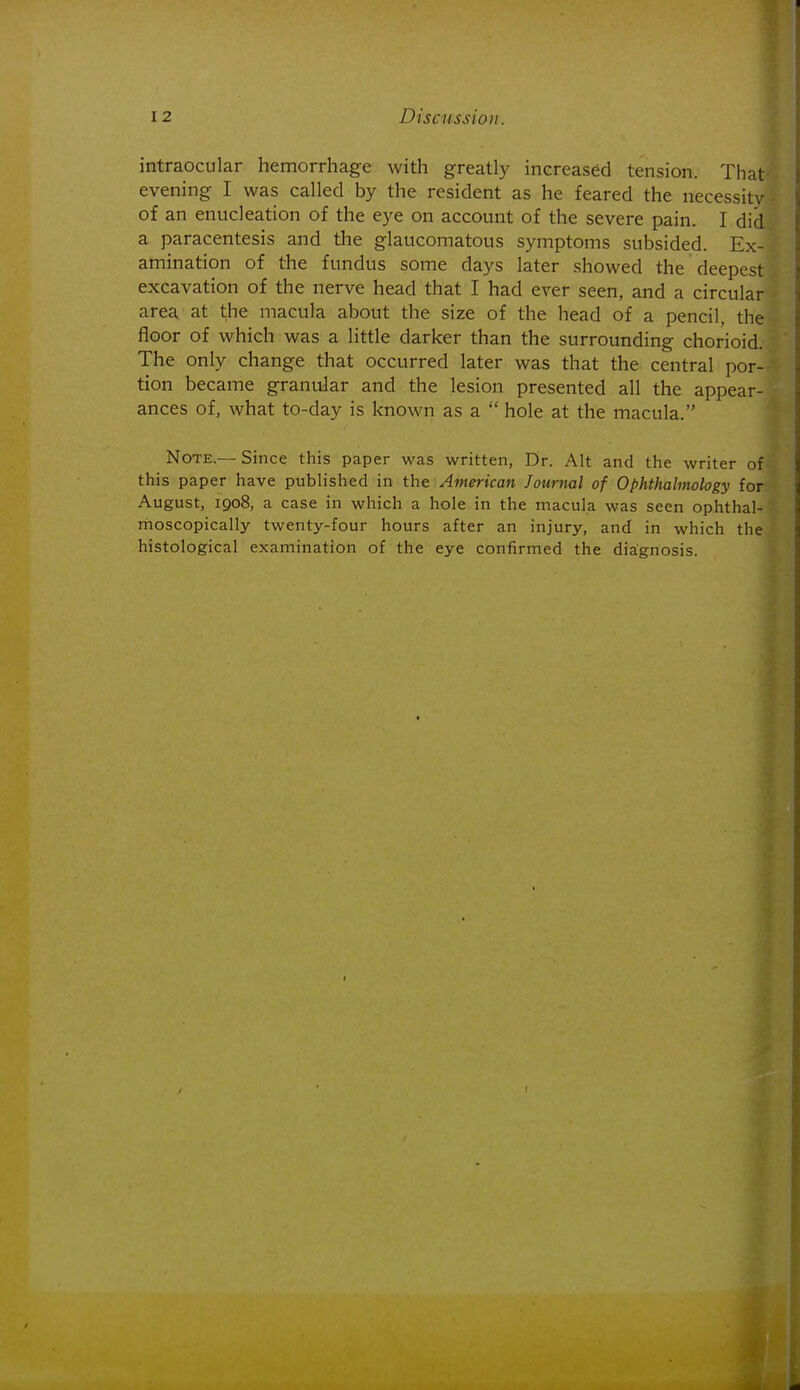 intraocular hemorrhage with greatly increased tension. That evening I was called by the resident as he feared the necessity of an enucleation of the eye on account of the severe pain. I did a paracentesis and the glaucomatous symptoms subsided. Ex- amination of the fundus some days later showed the deepest excavation of the nerve head that I had ever seen, and a circular area, at t;he macula about the size of the head of a pencil, the floor of which was a little darker than the surrounding chorioid. The only change that occurred later was that the central por- tion became granular and the lesion presented all the appear- ances of, what to-day is known as a  hole at the macula. Note.— Since this paper was written. Dr. Alt and the writer of this paper have published in the American Journal of Ophthalmology for August, 1908, a case in which a hole in the macula was seen ophthal- moscopically twenty-four hours after an injury, and in which the histological examination of the eye confirmed the diagnosis.