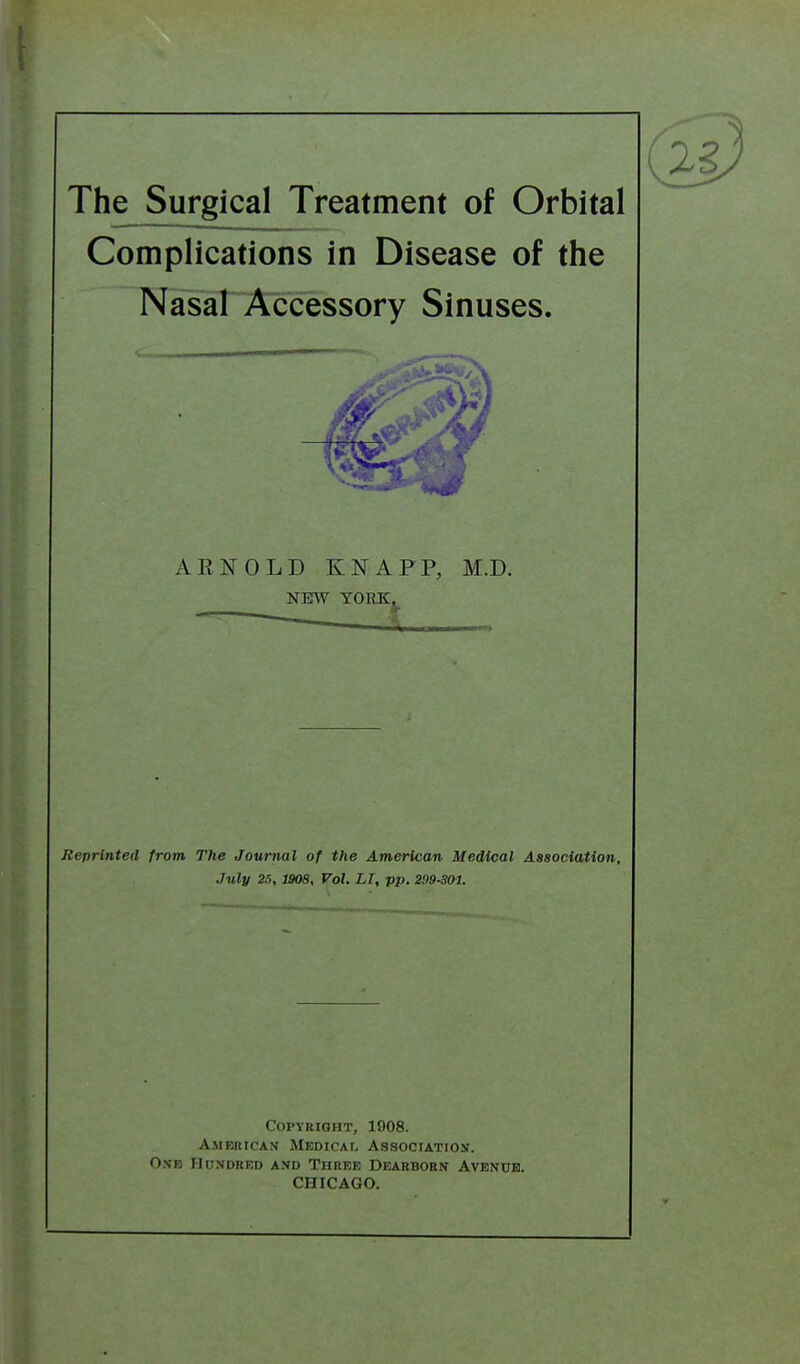 The Surgical Treatment of Orbital Complications in Disease of the Nasal Accessory Sinuses. AENOLD KNAPP, M.D. NEW YORKj^ •A Reprinted from The Journal of the American Medical Association, July 25, 1908, Vol. LI, pp. 299-3(yi. Copyright, 1908. American Medicai, Association. One Hundred and Three Dearborn Avenue. CHICAGO.