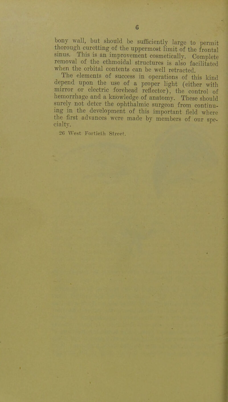 bony wall, but should be sufficiently large to permit thorough curetting of the uppermost limit of the frontal sinus. This is an improvement cosmetically. Complete removal of the ethmoidal structures is also facilitated when the orbital contents can be well retracted. The elements of success in operations of this kind depend upon the use of a proper light (either with mirror or electric forehead reflector), the control of hemorrhage and a knowledge of anatomy. These should surely not deter the ophthalmic surgeon from continu- ing in the development of this important field where the first advances were made by members of our spe- cialty. 20 West Fortieth Street.