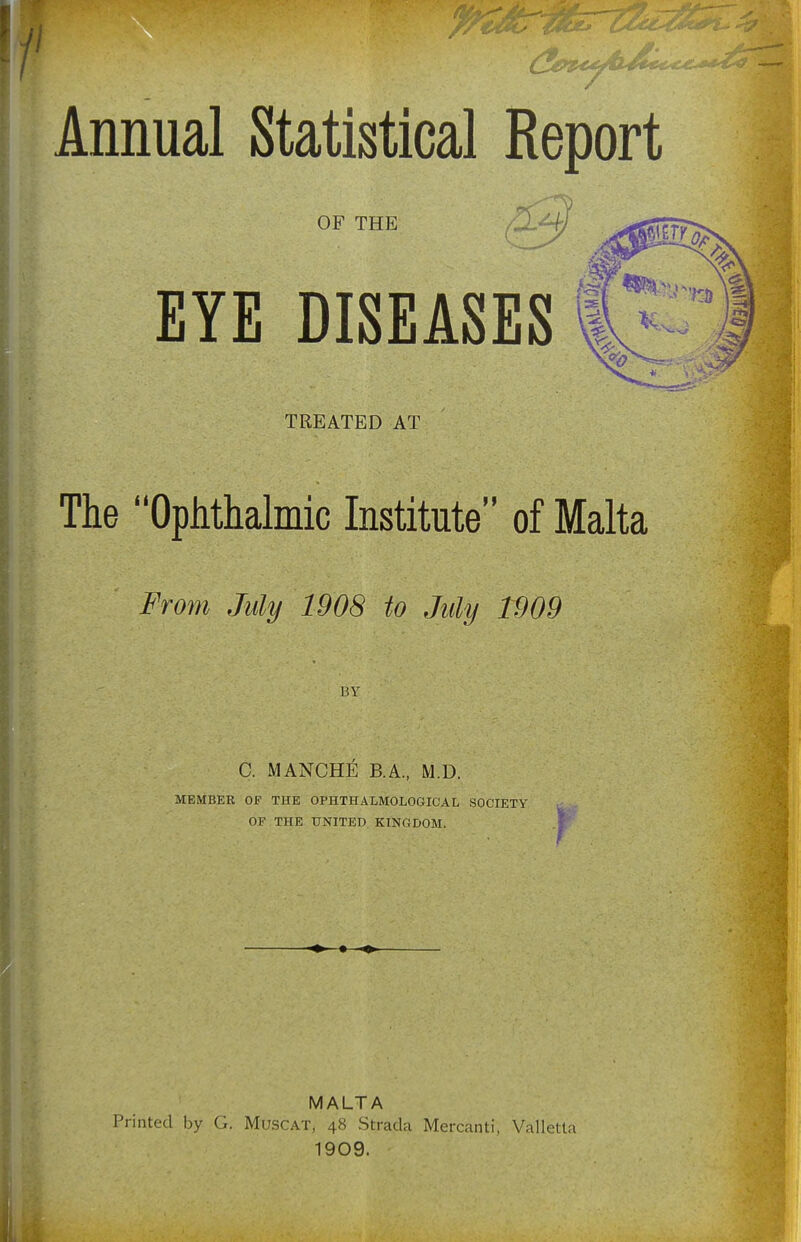 OF THE EYE DISEASES TREATED AT The Ophthalmic Institute of Malta From July 1908 to July 1909 BY C. MANCHE B.A., M.D. MEMBER Of THE OPHTHALMOLOGICAL SOCIETY OF THE UNITED KINGDOM. r MALTA Printed by G. Muscat, 48 Strada Mercanti, Valletta 1909.