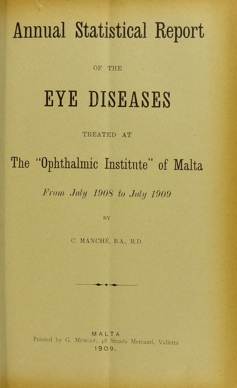 OF THE EYE DISEASES TEEATED AT The Ophthalmic Institute of Malta From My 1908 to July 1909 BY C. MANGHE, B.A., W.D. MALTA inted by G. Muscat, 48 Stracia Mercanti, Valletta 1909.