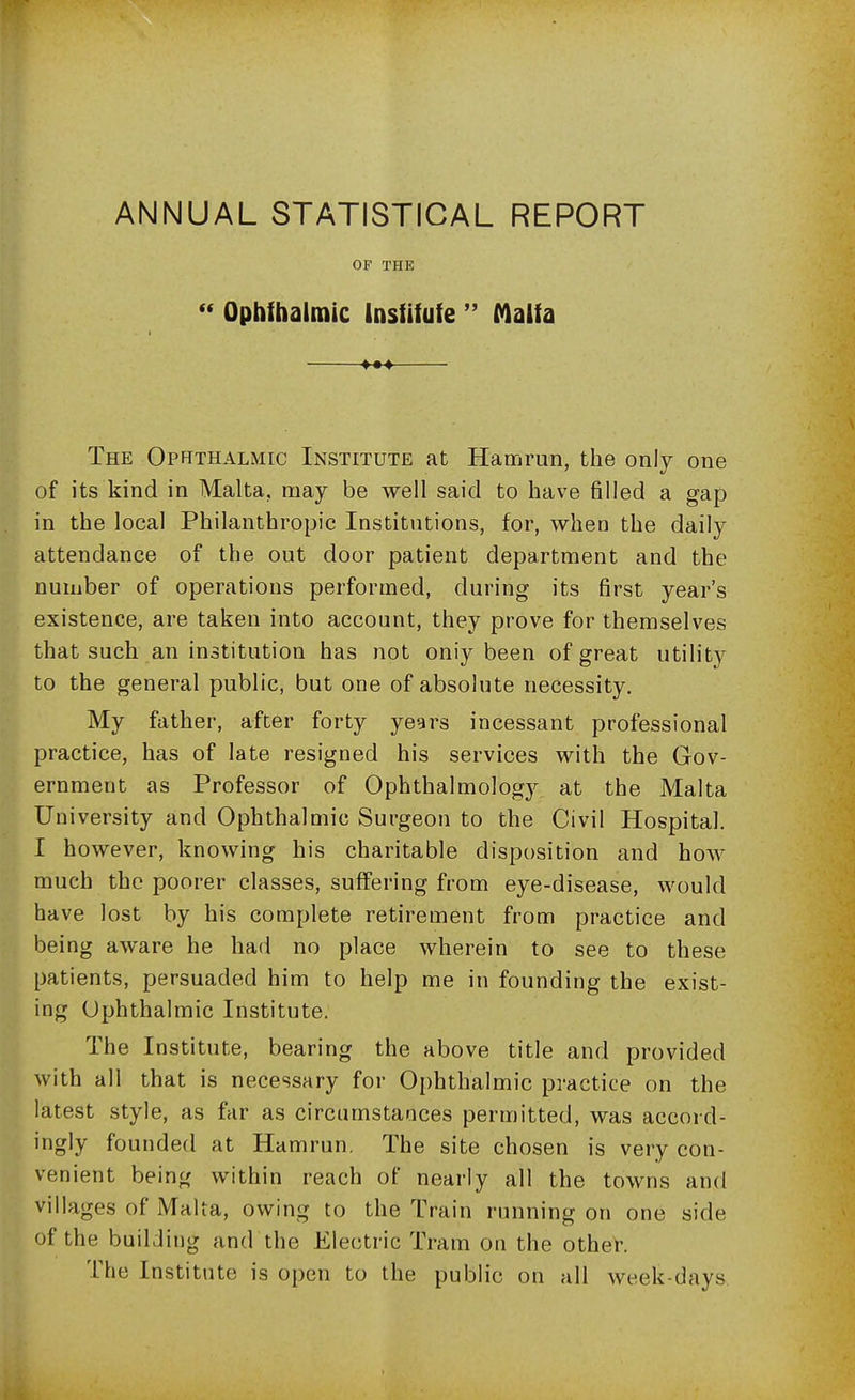 OF THE  Ophibalmic Institute  Malta The Ophthalmic Institute at Hamrun, the only one of its kind in Malta, may be well said to have filled a gap in the local Philanthropic Institutions, for, when the daily attendance of the out door patient department and the number of operations performed, during its first year's existence, are taken into account, they prove for themselves that such an institution has not oniy been of great utility to the general public, but one of absolute necessity. My father, after forty years incessant professional practice, has of late resigned his services with the Gov- ernment as Professor of Ophthalmology at the Malta University and Ophthalmic Surgeon to the Civil Hospital. I however, knowing his charitable disposition and how much the poorer classes, suffering from eye-disease, would have lost by his complete retirement from practice and being aware he had no place wherein to see to these patients, persuaded him to help me in founding the exist- ing Ophthalmic Institute. The Institute, bearing the above title and provided with all that is necessary for Ophthalmic practice on the latest style, as far as circumstances permitted, was accord- ingly founded at Hamrun. The site chosen is very con- venient being within reach of nearly all the towns and villages of Malta, owing to the Train running on one side of the buiLiing and the Electric Tram on the other. The Institute is open to the public on all week-days