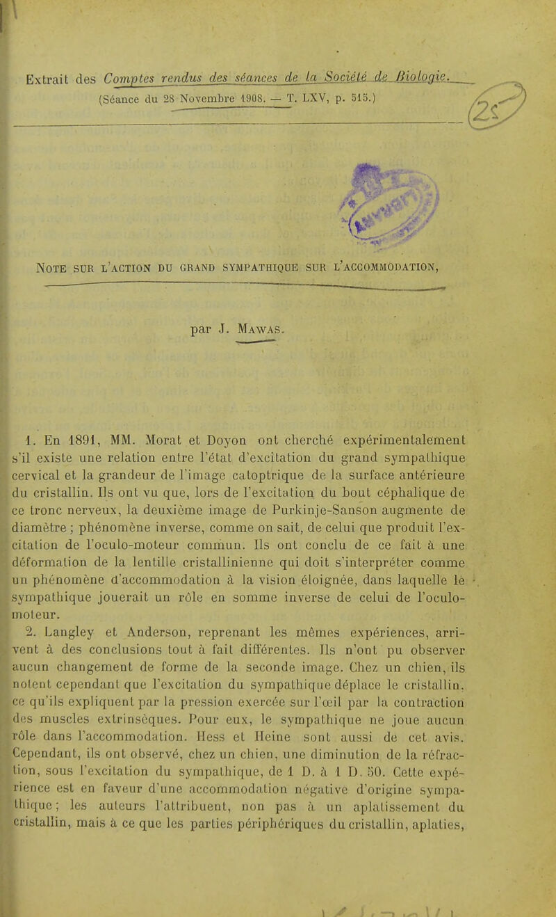 Extrait des Comptes rendus des séances de la SociéU-A&^BiolQJlie,. (Séance du 28 Novembre 1908. — T. LXV, p. 513.) (Z< Note sur l'action du grand sympathique sur l'accommodation, par J. Mawas. 1. En 1891, MM. Morat et Doyoa ont cherché expérimentalement s'il existe une relation entre l'état d'excitation du grand sympathique cervical et la grandeur de l'image catoptrique de la surface antérieure du cristallin. Ils ont vu que, lors de l'excitation du bout céphalique de ce tronc nerveux, la deuxième image de Purkinje-Sanson augmente de diamètre ; phénomène inverse, comme on sait, de celui que produit l'ex- citation de l'oculo-moteur commun. Ils ont conclu de ce fait à une déformation de la lentille cristallinienne qui doit s'interpréter comme un phénomène d'accommodation à la vision éloignée, dans laquelle le sympathique jouerait un rôle en somme inverse de celui de l'oculo- nioleur. 2. Langley et Anderson, reprenant les mêmes expériences, arri- vent à des conclusions tout à fait ditTérentes. Ils n'ont pu observer aucun changement de forme de la seconde image. Chez un chien, ils notent cependant que l'excitation du sympathique déplace le cristallin, ce qu'ils expliquent par la pression exercée sur l'œil par la contraction lies muscles extrinsèques. Pour eux, le sympathique ne joue aucun lôle dans l'accommodation. Hess et Heine sont aussi de cet avis. Cependant, ils ont observé, chez un chien, une diminution de la réfrac- tion, sous l'excitation du sympathique, de 1 D. à 1 D. 50. Cette expé- rience est en faveur d'une accommodation négative d'origine sympa- lliique; les auteurs l'attribuent, non pas à un aplatissement du cristallin, mais à ce que les parties périphériques du cristallin, aplaties. 1 i \ i 1