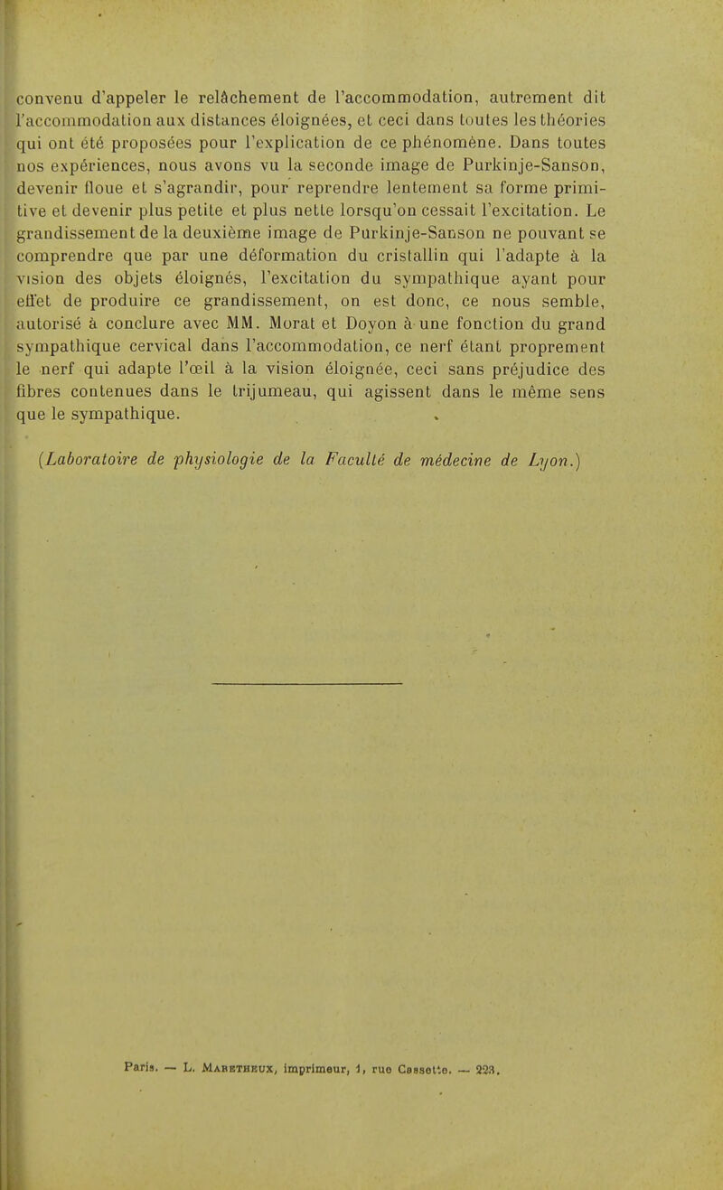 convenu d'appeler le relâchement de l'accommodation, autrement dit l'accommodation aux distances éloignées, et ceci dans toutes les théories qui ont été proposées pour l'explication de ce phénomène. Dans toutes nos expériences, nous avons vu la seconde image de Purkinje-Sanson, devenir floue et s'agrandir, pour reprendre lentement sa forme primi- tive et devenir plus petite et plus nette lorsqu'on cessait l'excitation. Le t^randissement de la deuxième image de Parkinje-Sanson ne pouvant se comprendre que par une déformation du cristallin qui l'adapte à la vision des objets éloignés, l'excitation du sympathique ayant pour eiiet de produire ce grandissement, on est donc, ce nous semble, autorisé à conclure avec MM. Morat et Doyon à une fonction du grand sympathique cervical dans l'accommodation, ce nerf étant proprement le nerf qui adapte l'œil à la vision éloignée, ceci sans préjudice des fibres contenues dans le trijumeau, qui agissent dans le même sens que le sympathique. {Laboratoire de physiologie de la Faculté de médecine de Lyon.) Paris. — L. Mabbtbeux, imprimeur, 1, rue Cassette. ~ 223.