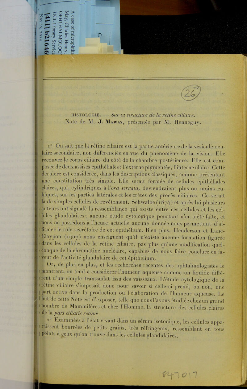 HISTOLOGIE. — Sur' la sLructure de la réline ciliaire. Note de M. J, Mawas, présentée par M. Henneguy. 1° On sait que la rétine ciliaire est la partie antérieure de la vésicule ocu- laire secondaire, non différenciée en vue du phénomène de la vision. Elle recouvre le corps ciliaire du côté de la chambre postérieure. Elle est com- posée de deux assises épithéliales : l'externe pigmentée, l'interne claire. Cette dernière est considérée, dans les descriptions classiques, comme présentant une constitution très simple. Elle serait formée de cellules épithéhales claires, qui, cyhndriques à Vora serrata, deviendraient plus ou moins cu- biques, sur les parties latérales et les crêtes des procès ciliaires. Ce serait là de simples cellules de revêtement. Schwalbe (1874) et après lui plusieurs auteurs ont signalé la ressemblance qui existe entre ces cellules et les cel- lules glandulaires; aucune étude cytologique pourtant n'en a été faite, et nous ne possédons à l'heure actuelle aucune donnée nous permettant d'af- firmer le rôle sécrétoire de cet épithéhum. Bien plus, Henderson et Lane- ' Claypon (1907) nous enseignent qu'il n'existe aucune formation figurée 'dans les cellules de la rétine ciliaire, pas plus qu'une modification quel- ' conque de la chromatine nucléaire, capables de nous faire conclure en fa- veur de l'activité glandulaire de cet épithéhum. f Or, de plus en plus, et les recherches récentes des ophtalmologistes le montrent, on tend à considérer l'humeur aqueuse comme un liquide diffé- irent d'un simple transsudat issu des vaisseaux. L'étude cytologique de la irétme ciliaire s'imposait donc pour savoir si celle-ci prend, ou non, une ipart active dans la production ou l'élaboration de l'humeur aqueuse. Le I but de cette Note est d'exposer, telle que nous l'avons étudiée chez un grand inombre de Mammifères et chez l'Homme, la structure des cellules claires • de la pars ciliaris relinœ. :>. Examinées à l'état vivant dans un sérum isotonique, les cellules appa- traissent bourrées de petits grains, très réfringents, ressemblant en tous [ pomts à ceux qu'on trouve dans les cellules glandulaires. • V(