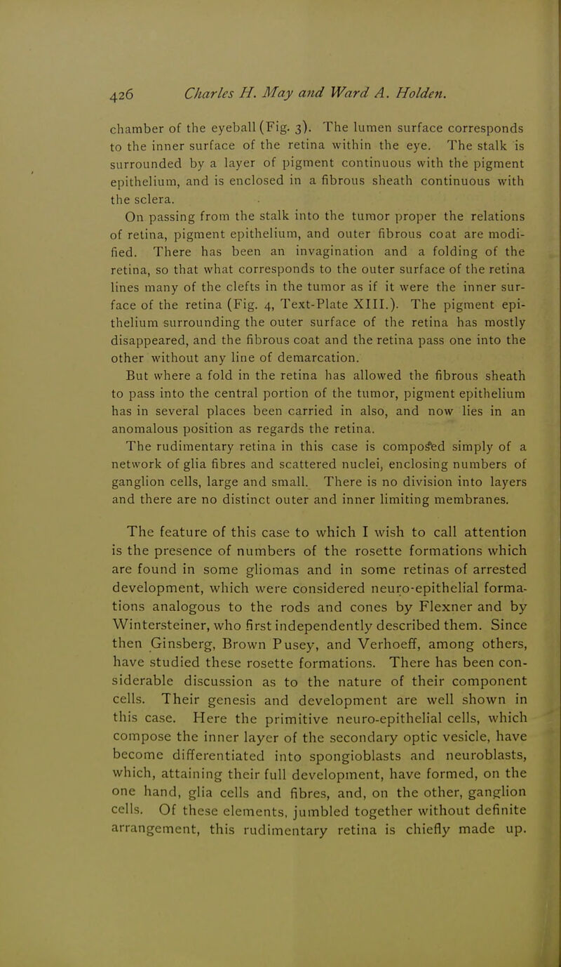 chamber of the eyeball (Fig. 3). The lumen surface corresponds to the inner surface of the retina within the eye. The stalk is surrounded by a layer of pigment continuous with the pigment epithelium, and is enclosed in a fibrous sheath continuous with the sclera. On passing from the stalk into the tumor proper the relations of retina, pigment epithelium, and outer fibrous coat are modi- fied. There has been an invagination and a folding of the retina, so that what corresponds to the outer surface of the retina lines many of the clefts in the tumor as if it were the inner sur- face of the retina (Fig. 4, Text-Plate XIII.). The pigment epi- thelium surrounding the outer surface of the retina has mostly disappeared, and the fibrous coat and the retina pass one into the other without any line of demarcation. But where a fold in the retina has allowed the fibrous sheath to pass into the central portion of the tumor, pigment epithelium has in several places been carried in also, and now lies in an anomalous position as regards the retina. The rudimentary retina in this case is composed simply of a network of glia fibres and scattered nuclei, enclosing numbers of ganglion cells, large and small. There is no division into layers and there are no distinct outer and inner limiting membranes. The feature of this case to which I wish to call attention is the presence of numbers of the rosette formations which are found in some gliomas and in some retinas of arrested development, which were considered neuro-epithelial forma- tions analogous to the rods and cones by Flexner and by Wintersteiner, who first independently described them. Since then Ginsberg, Brown Pusey, and Verhoeff, among others, have studied these rosette formations. There has been con- siderable discussion as to the nature of their component cells. Their genesis and development are well shown in this case. Here the primitive neuro-epithelial cells, which compose the inner layer of the secondary optic vesicle, have become differentiated into spongioblasts and neuroblasts, which, attaining their full development, have formed, on the one hand, glia cells and fibres, and, on the other, ganglion cells. Of these elements, jumbled together without definite arrangement, this rudimentary retina is chiefly made up.