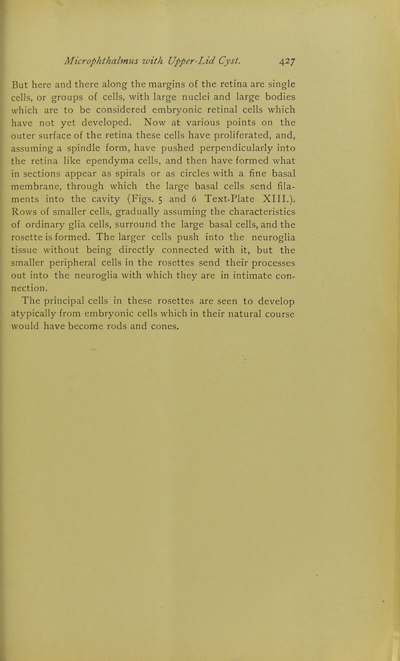 But here and there along the margins of the retina are single cells, or groups of cells, with large nuclei and large bodies which are to be considered embryonic retinal cells which have not yet developed. Now at various points on the outer surface of the retina these cells have proliferated, and, assuming a spindle form, have pushed perpendicularly into the retina like ependyma cells, and then have formed what in sections appear as spirals or as circles with a fine basal membrane, through which the large basal cells send fila- ments into the cavity (Figs. 5 and 6 Text-Plate XIII.). Rows of smaller cells, gradually assuming the characteristics of ordinary glia cells, surround the large basal cells, and the rosette is formed. The larger cells push into the neuroglia tissue without being directly connected with it, but the smaller peripheral cells in the rosettes send their processes out into the neuroglia with which they are in intimate con- nection. The principal cells in these rosettes are seen to develop atypically from embryonic cells which in their natural course would have become rods and cones.