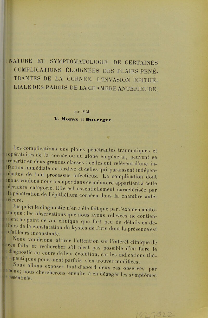 Iature et symptomatologie de certaines COMPLICATIONS ÉLOIGNÉES DES PLAIES PÉNÉ- TRANTES DE LA CORNÉE. L'INVASION ÉPITHÉ- LIALE DES PAROIS DE LA CHAMRRE ANTÉRIEURE, par MM. V. Morai el l»n verger. Les complications des plaies pénétrantes traumatiques et opératoires de la cornée ou du globe en général, peuvent se repartir en deux grandes classes : celles qui relèvent dune in- fection immédiate ou tardive et celles qui paraissent indépen- dantes de tout processus infectieux. La complication dont nous voulons nous occuper dans ce mémoire appartient à cette dernière catégorie. Elle est essentiellement caractérisée par la pénétration de l'épithélium cornéen dans la chambre anté- rieure. •Jusqu'ici le diagnostic n'en a été fait que par l'examen anato- mique ; les observations que nous avons relevées ne contien- nent au point de vue clinique que fort peu de détails en de- hors de la constatation de kystes de l'iris dont la présence est (i ailleurs inconstante. Nous voudrions attirer l'attention sur l'intérêt clinique de ces taits et rechercher s'il n'est pas possible d'en faire le Jiagnostic au cours de leur évolution, car les indications thé- rapeutiques pourraient parfois s'en trouver modifiées JNous allons exposer tout d'abord deux cas observés par »ûus; nous chercherons ensuite à en dégager les symptômes