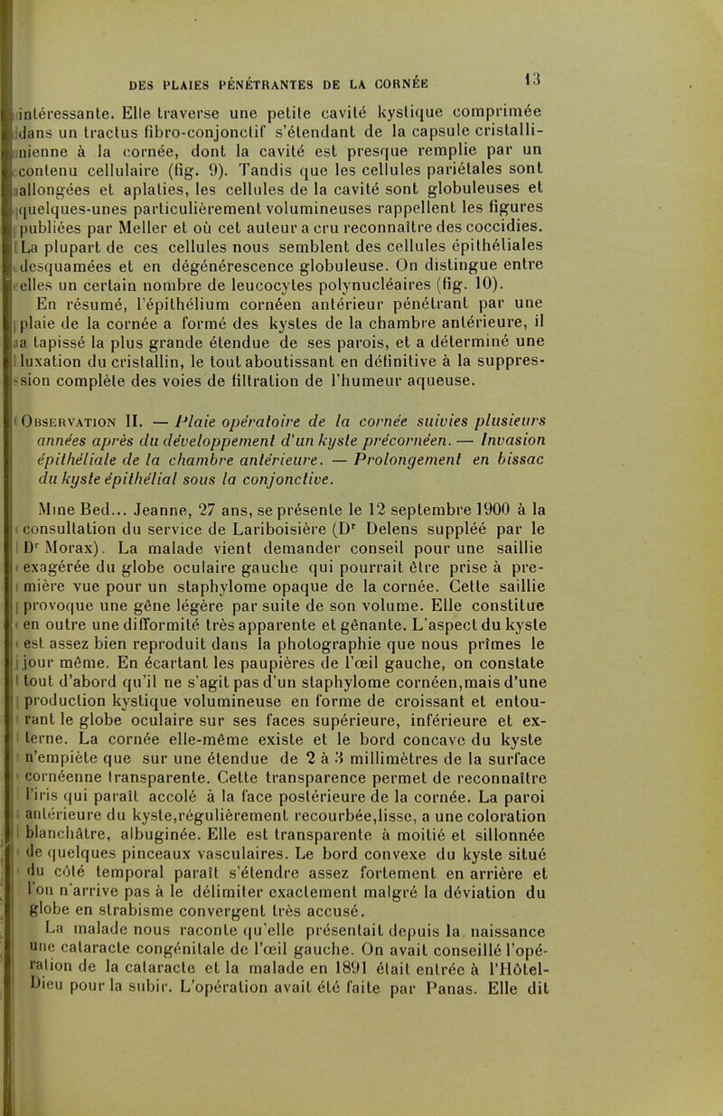 ninléressante. Elle traverse une petite cavité kystique comprimée Jdans un tractus fîbro-conjonctif s'élenclant de la capsule cristalli- unienne à la cornée, dont la cavité est presque remplie par un ccontenu cellulaire (fig. 9). Tandis que les cellules pariétales sont «allongées et aplaties, les cellules de la cavité sont globuleuses et i|quelques-unes particulièrement volumineuses rappellent les figures rpubliées par Meller et où cet auteur a cru reconnaître des coccidies. ILa plupart de ces cellules nous semblent des cellules épithéliales idesquamées et en dégénérescence globuleuse. On distingue entre eelles un certain nombre de leucocytes polynucléaires (fig. 10). En résumé, l'épithélium cornéen antérieur pénétrant par une fplaie de la cornée a formé des kystes de la chambre antérieure, il aa tapissé la plus grande étendue de ses parois, et a déterminé une I luxation du cristallin, le tout aboutissant en définitive à la suppres- sion complète des voies de filtration de l'humeur aqueuse. (Observation II. —Plaie opératoire de la cornée suivies plusieurs années après du développement d'un kyste précornéen. — Invasion épilhèliale de la chambre antérieure. — Prolongement en bissac du kyste épithélial sous la conjonctive. Mine Bed... Jeanne, 27 ans, se présente le 12 septembre 1900 à la i consultation du service de Lariboisière (Dr Delens suppléé par le IDrMorax). La malade vient demander conseil pour une saillie i exagérée du globe oculaire gauche qui pourrait être prise à pre- i mière vue pour un staphylome opaque de la cornée. Cette saillie | provoque une gêne légère par suite de son volume. Elle constitue » en outre une difformité très apparente et gênante. L'aspect du kyste i est assez bien reproduit dans la photographie que nous prîmes le jjour même. En écartant les paupières de l'oeil gauche, on constate I tout d'abord qu'il ne s'agit pas d'un staphylome cornéen,mais d'une I production kystique volumineuse en forme de croissant et entou- i rant le globe oculaire sur ses faces supérieure, inférieure et ex- I terne. La cornée elle-même existe et le bord concave du kyste n'empiète que sur une étendue de 2 à 3 millimètres de la surface • cornéenne transparente. Cette transparence permet de reconnaître l'iris qui paraît accolé à la face postérieure de la cornée. La paroi i antérieure du kyste,régulièrement recourbée,lisse, a une coloration I blanchâtre, albuginée. Elle est transparente à moitié et sillonnée • de quelques pinceaux vasculaires. Le bord convexe du kyste situé du côté temporal paraît s'étendre assez fortement en arrière et l'on n'arrive pas à le délimiter exactement malgré la déviation du globe en strabisme convergent très accusé. La malade nous raconte qu'elle présentait depuis la. naissance une cataracte congénitale de l'œil gauche. On avait conseillé l'opé- ration de la cataracte et la malade en 1891 était entrée à l'Hôtel- Dieu pour la subir. L'opération avait été faite par Panas. Elle dit