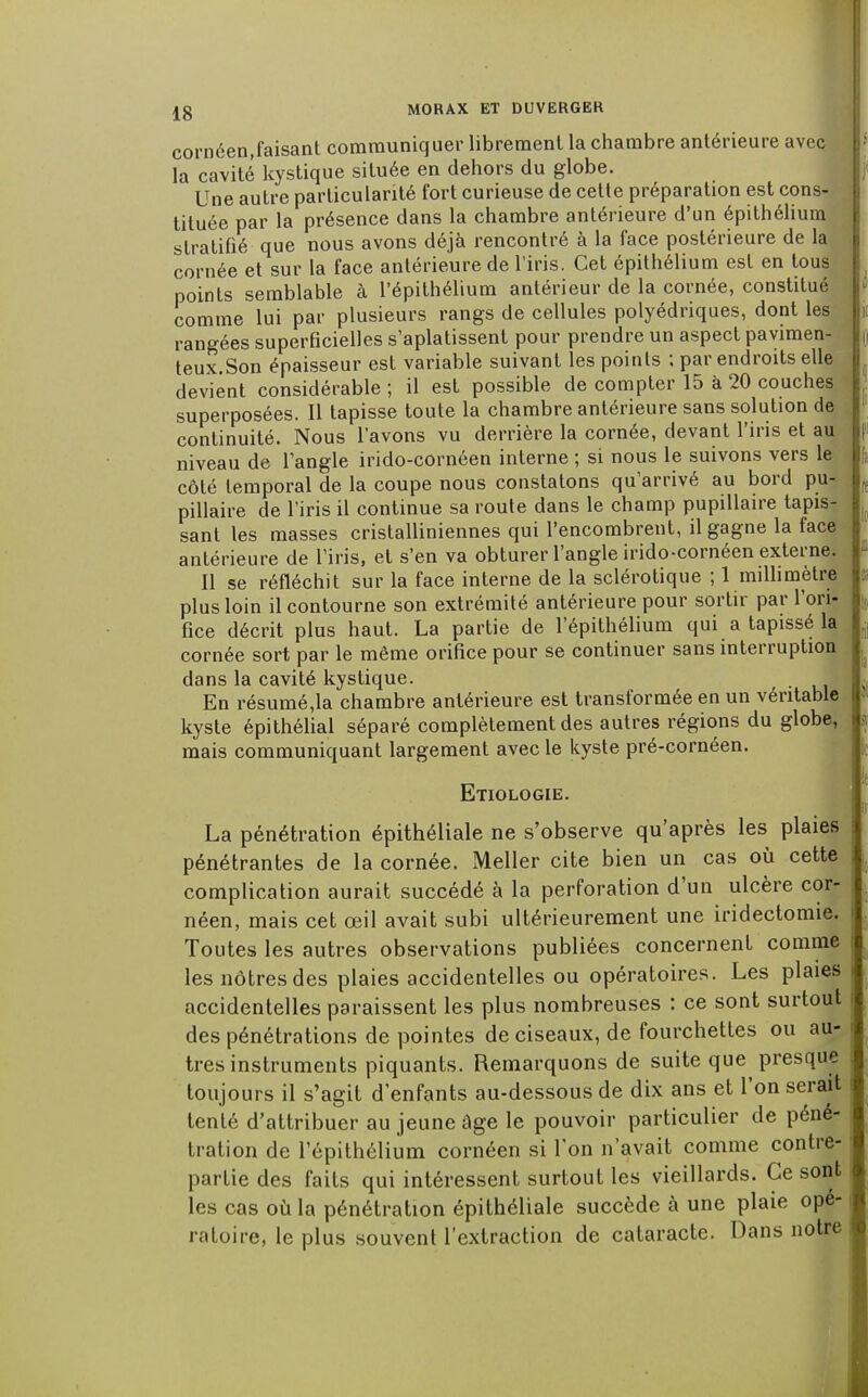 cornéen,faisant communiquer librement la chambre antérieure avec la cavité kystique située en dehors du globe. Une autre particularité fort curieuse de cette préparation est cons- tituée par la présence dans la chambre antérieure d'un épithélium stratifié que nous avons déjà rencontré à la face postérieure de la cornée et sur la face antérieure de l'iris. Cet épithélium est en tous points semblable à l'épithélium antérieur de la cornée, constitué comme lui par plusieurs rangs de cellules polyédriques, dont les rangées superficielles s'aplatissent pour prendre un aspect pavimen- teux.Son épaisseur est variable suivant les points ; par endroits elle devient considérable ; il est possible de compter 15 à 20 couches superposées. Il tapisse toute la chambre antérieure sans solution de continuité. Nous l'avons vu derrière la cornée, devant l'iris et au niveau de l'angle irido-cornéen interne ; si nous le suivons vers le côté temporal de la coupe nous constatons qu'arrivé au bord pu- pillaire de l'iris il continue sa route dans le champ pupillaire tapis- sant les masses cristalliniennes qui l'encombrent, il gagne la face antérieure de l'iris, et s'en va obturer l'angle irido-cornéen externe. Il se réfléchit sur la face interne de la sclérotique ; 1 millimètre plus loin il contourne son extrémité antérieure pour sortir par l'ori- fice décrit plus haut. La partie de l'épithélium qui a tapissé la cornée sort par le même orifice pour se continuer sans interruption dans la cavité kystique. En résumé,la chambre antérieure est transformée en un véritable kyste épithélial séparé complètement des autres régions du globe, mais communiquant largement avec le kyste pré-çornéen. Etiologie. La pénétration épithéliale ne s'observe qu'après les plaies pénétrantes de la cornée. Meller cite bien un cas où cette complication aurait succédé à la perforation d'un ulcère cor- néen, mais cet œil avait subi ultérieurement une iridectomie. Toutes les autres observations publiées concernent comme les nôtres des plaies accidentelles ou opératoires. Les plaies accidentelles paraissent les plus nombreuses : ce sont surtout des pénétrations de pointes de ciseaux, de fourchettes ou au- tres instruments piquants. Remarquons de suite que presque toujours il s'agit d'enfants au-dessous de dix ans et l'on serait tenté d'attribuer au jeune âge le pouvoir particulier de péné- tration de l'épithélium cornéen si l'on n'avait comme contre- partie des faits qui intéressent surtout les vieillards. Ce sont les cas où la pénétration épithéliale succède à une plaie opé- ratoire, le plus souvent l'extraction de cataracte. Dans notre