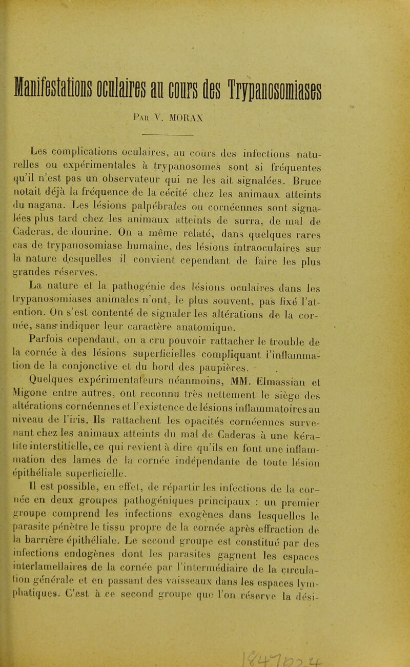 laiiffistalis oculaires ai conrs flas Trynaiosomiasas Paix \. MORAX Les complications oculaires, au cours des infections natu- relles ou expérimentales à trypanosonies sont si fréquentes qu'il n'est pas un observateur qui ne les ait signalées. Bruce notait déjà la fréquence de la cécité chez les animaux atteints du nagana. Les lésions palpébraîes ou cornéennes sont signa- lées plus tard chez les animaux atteints de surra, de mal de Caderas, de dourine. On a même relaté, dans quelques rares cas de trypauosomiase humaine, des lésions intraoculaires sur la nature desquelles il convient cependant de faire les plus grandes réserves. La nature et la pathogénie des lésions oculaires dans les Irypanosomiases animales n'ont, le plus souvent, pas fixé l'at- ention. On s'est contenté de signaler les altérations de la cor- née, sans-indiquer leur caractère anatomique. Parfois cependant, on a cru pouvoir rattacher le trouble de la cornée à des lésions superficielles compliquant l'inflamma- tion de la conjonctive et du bord des paupières. Quelques expérimentateurs néanmoins, MM. Elmassian et Migone entre autres, ont reconnu très nettement le siège des altérations cornéennes et l'existence de lésions inflammatoires au niveau de l'iris. Ils rattachent les opacités cornéennes surve- nant chez les animaux atteints du mal de Caderas à une kéra- lite interstitielle, ce qui revient à dire qu'ils en font une inflam- mation des lames de lu rornée indépendante de toute lésion t'pithéliale superficielle. Il est possible, en effet, de répartir les infections de la cor- née en deux groupes pathogéniques principaux : un premier groupe comprend les infections exogènes dans lesquelles le parasite pénètre le tissu propre de la cornée après effraction th^ lii barrière é|)ithéliale. Le second groupe est constitué par des infections endogènes dont les parasites gagnent les espac<'s interlamellaires de la cornée par l'inter/nédiaire de la cn-cula- tion générale et en passant des vaisseaux dans les espaces Ivm- phatiques. C'est h ce second groupe que l'on réserve la dési-