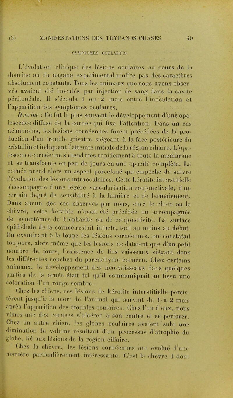 SYMPTOMES OCULAIUKS L'tivolution clinique des lésions oculaires au cours de la douiine ou du nagana expérimental n'oft're pas des caractères absolument constants. Tous les animaux que nous avons obser- vés avaient été inoculés par injection de sang- dans la cavité péritonéale. Il s'écoula 1 ou 2 mois entre l'inoculation et l'apparition des symptômes oculaires. Djurine : Ce fut le plus souvent le développement d'une opa- lescence diffuse de la cornée qui fixa l'attention. Dans un cas néanmoins, les lésions cornéennes furent précédées de la pro- duction d'un trouble grisâtre siégeant à la face postérieure du cristallin et indiquant l'atteinte initiale de la région ciliaire. L'0])a-^ lescence cornéenne s'étend très rapidement à toute la membrane et se transforme en peu de jours en une opacité complète. La cornée prend alors un aspect porcelané qui empêche de suivre l'évolution des lésions irïtraoculaires. Cette kératite interstitielle s'accompagne d'une légère vascularisation conjonctivalCj d un certain degré de sensibilité à la lumière et de larmoiement. Dans aucun des cas observés par nous, chez le chien Ou la cbèvre, cette kératite n'avait été précédée ou accompagnée lie symptômes de bléphai'ite ou de conjonctivite. La surface épithéliale de la cornée restait intacte, tout au moins au début. En examinant à la loupe les lésions cornéennes, on^ constatait toujours, alors même que les lésions ne dataient que d'un petit nombre de jours, l'existence de fins vaisseaux siégant dans les différentes couches du parenchyme cornéen. Chez certains annnaux, le développement des néo-vaisseaux dans quelques parties de la ornée était tel (|u'il communiquait au tissu une coloration d'un rouge sombre. Chez les chiens, ces lésions de kératite interstitielle persis- tèrent jusqu'à la mort de l'animal qui survint de !• à 2 mois après l'apparition des troubles oculaires. Chez l'un d'eux, nous vîmes une des cornées s'ulcérer à son centre et se perforei-. Chez un autre chien, les globes oculaires avaient subi une duninution de volume résultant d'un processus d'atrophie du globe, lié aux lésions de la région ciliaire. Chez la chèvre, les lésions cornéennes ont évolué d'unes manière particulièrement intéressante. C'est la chèvre 1 dont