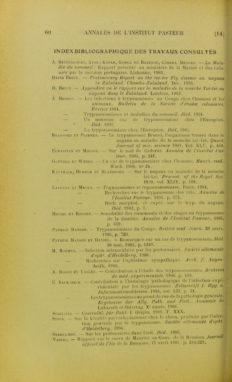 JNDEXBIBLJOGRAPHIQUE DES TRAVAUX CONSULTÉS A. Betiioncouiit, Ayuks Kopke, Gomioz du Rezende, Couue.v Menues. — La Mala- die du sommeil: Uap|iort pr(!S(^nt(i au ministère do la Marine cl des Colo- nies par la mission portugaise. Lisbonne, 1903. D-Aviu BnucE. — l'reliminnrij Rpport on Ihe tse-tse Fly disease on nagana in Zulaland. Ubombo-Zululand. Dé('. -1893. D. Bnur.E. — Appendice au i rapport sur la maladie de la mouche Tué-tsé ou nagana dans le Zululand. Londres, 1903. A. IJiuiuicN. — Les ini'eclions à trypanosomes au Congo chez l'homme et les animaux. Bulletin de la Société d'études coloniales. Février 1904. — Trypxnosomiases e( maladies du sommeil. Ihid. 190L — Un nouveau cas <le trypanosoioiase chez rÈuropi'cn. Ibid. mis. — La Irypaiiosomiase chez l'Européen. Jbid, lOO.j. lîiiADi oRu HT l'LiMMEit. — Le trypanosoiiic Brucfti, l'organisme trouvé dans le nagana ou maladie de la mouche tsé-lsé. Quart. Journal of mic. science 1901. Vol. XLV, p. 4iU. Elmassian eï Migone. — Sur le mal de Gaderas. Annales de l'/nsiitul fau- teur, 1903, p. 241. (iijNTiiEii ET Webeii. — Un cQS dc trypanosomiasc chez l'homme. Mûnch. rned. Woch. 1904, n» 2i. KvNTiiAi'.k, DidDAM KT liLANDFonD. — Sur lo nagana <iu maladie delà mouche Isé-tsé. Proceed. of the Royal Soc. 18:i9, vol. XLIV, p. 100. Lave[i\n et Mesnii.. — Trypanosomes et trypanosomiases. Caris, 1904. — Recherches sui' le trypauosome des l'ats. Annales de l'Institut Pasteur, 1901. )). 073. — Rech. morphol. et expér. sur le tr>p. du nagana. Ibid. 1902, p. 1. Mesmi, et Rouget. — Sensibilité des ruminants et des singes au (rypanosomc de la dourine. Annales de l'Institut Pasteur, 1906, p. 059. Patrick Mahson. — Trypanosomiase du Congo. Britich med. .lourn. 28 mars, 1903. p. 720. Patrick iMansox et Daniel. - Remarques sur un cas de trypanosomiase. Ibid. 30 mai, 1903. p. 12i9. M. Roemeii. — Fufeidion mtraoculaire pir les protozoaires. Société allemande d'oph'. d'IIeidelberg, 1906. — Recherches sur l'ophtalmie sympathique. Arch. f. Augen- heilli, 1900. A. RoiiET ET Vali.et. — Coulrihution à l'étudo des Irypauosoiniases. Archives de méd. expérimentale. 1906, p. 4^0. E. Saue ;iiei;k, — Conlrihution à l'histologie pathologique de l'infection e.vpé- rinienlale par les trypanosomes ZeitscJirift f. Hyg. u. Inl'eclionskrankhciien. 190.S, vol. LU. p. 3!. — Lcstrvpanosomiasesau pointdevuede laluilliologicgénérale. Ërf/ebnisse der Allg. f'ath. itnd Pnth. Anatomie do Lu'barsch et Ostertag.'X« année. 1906. Sciiii.i.rNc;. — Genlralbl. fur Ilalct. L Origin. 1901. T. XX.X. Stock — Sur la kératite pnrnichymateuse chez le chien, iiroduite par I intcc- tion générale par le trypanc^ome. Société olhmande d'opht. d'IIeidelberg, lOOO. Stap.g vrdt. — Sur les protozoaires dans l'œil. Ibid. 1906. Vassai — Rnpi)nrt sur le sm'ra i\r Miuirice mi Couv. de la Réunion./of/r«o< o//iriel de nie de la Reunion. 17 .ivril l!)n:t. ji. 215-220.