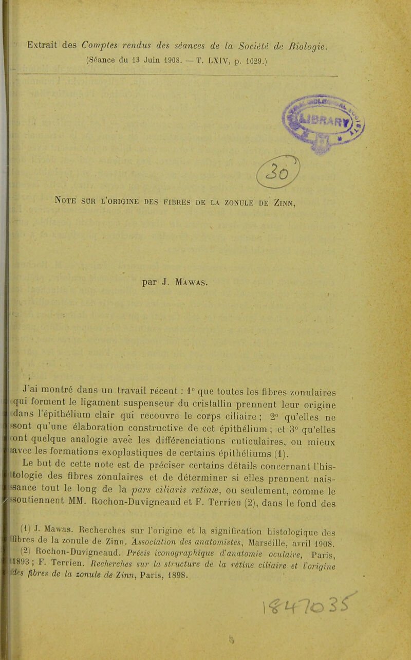 Extrait des Comptes rendus des séances de la Société de Biologie. (Séance du 13 Juin 1908. — ï. LXIV, p. 1029.) 3 Note sdr l'origine des fibres de la zonule de' Zinn, par J. Mawas. J'ai montré dans un travail réceat : 1° que toutes les fibres zonulaires iqui forment le ligament suspenseur du cristallin prennent leur origine cdans l'épithélium clair qui recouvre le corps ciliaire ; 2° qu'elles ne ssont qu'une élaboration constructive de cet épithélium ; et 3° qu'elles cent quelque analogie avec les différenciations cuticulaires, ou mieux aavec les formations exoplastiques de certains épithéliums (1). Le but de cette note est de préciser certains détails concernant l'his- ttologie des fibres zonulaires et de déterminer si elles prennent nais- >3ance tout le long de la pars ciliaris retinœ, ou seulement, comme le ^soutiennent MM. Rochon-Duvigneaud et F. Terrien (2), dans le fond des (1) .1. Mawas. Recherches sur l'origine et la signification histologiquc des ifibres de la zonule de Zinn. Associalion des analomistes, Marseille, avril 1008. (2) Rochon-Duvigneaud. Précis iconographique d'anatomie oculaire, Paris, 91893 ; F. Terrien. Recherches sur la structure de la rétine ciliaire et Voriu fi^s fibres de la zonule de Zinn, Paris, 1898. Kjïue