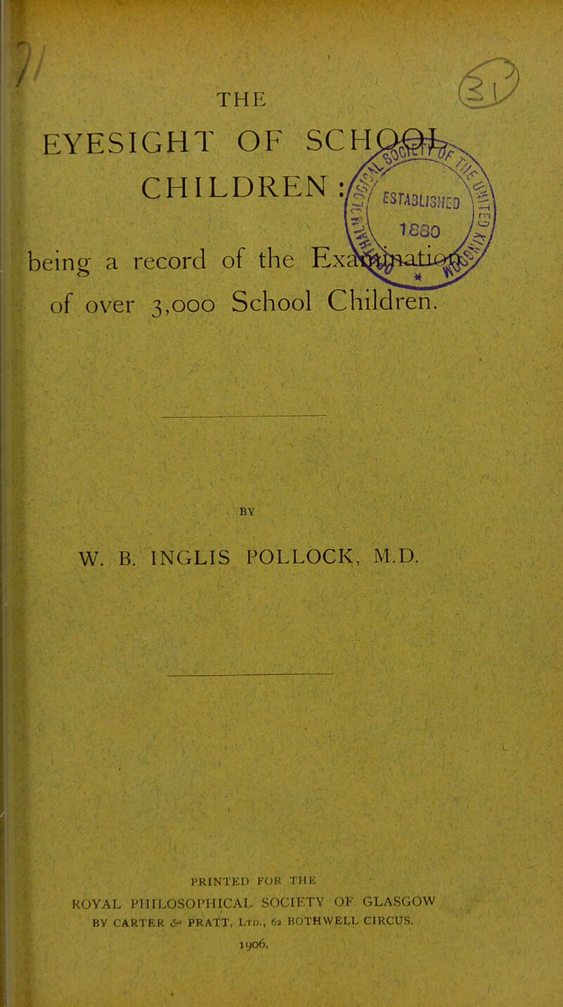 EYESIGHT OF SCH CHILDREN: being a record of the Exsr of over 3,000 School Children BY W. B. INGLIS POLLOCK, M.D. PRINTED FOR THE ROYAL PHILOSOPHICAL SOCIETY OF GLASGOW BY CARTER <^ PRATT, Ltd., 62 BOTHWELL CIRCUS. 1906.