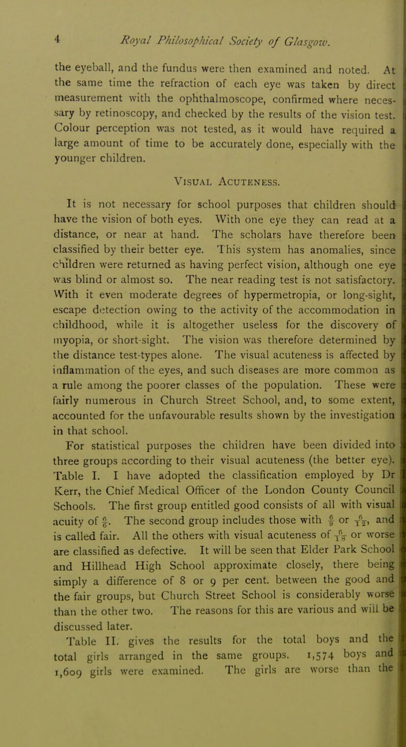 the eyeball, and the fundus were then examined and noted. At the same time the refraction of each eye was taken by direct measurement with the ophthalmoscope, confirmed where neces- sary by retinoscopy, and checked by the results of the vision test. Colour perception was not tested, as it would have required a large amount of time to be accurately done, especially with the younger children. Visual Acuteness. It is not necessary for school purposes that children should have the vision of both eyes. With one eye they can read at a distance, or near at hand. The scholars have therefore been classified by their better eye. This system has anomalies, since children were returned as having perfect vision, although one eye was blind or almost so. The near reading test is not satisfactory. With it even moderate degrees of hypermetropia, or long-sight, escape detection owing to the activity of the accommodation in childhood, while it is altogether useless for the discovery of myopia, or short-sight. The vision was therefore determined by the distance test-types alone. The visual acuteness is affected by inflammation of the eyes, and such diseases are more common as a rule among the poorer classes of the population. These were fairly numerous in Church Street School, and, to some extent, accounted for the unfavourable results shown by the investigation in that school. For statistical purposes the children have been divided into three groups according to their visual acuteness (the better eye). Table I. I have adopted the classification employed by Dr Kerr, the Chief Medical Officer of the London County Council Schools. The first group entitled good consists of all with visual acuity of %. The second group includes those with % or T*V, and is called fair. All the others with visual acuteness of Tfig or worse are classified as defective. It will be seen that Elder Park School and Hillhead High School approximate closely, there being simply a difference of 8 or 9 per cent, between the good and the fair groups, but Church Street School is considerably worse than the other two. The reasons for this are various and will be discussed later. Table II. gives the results for the total boys and the total girls arranged in the same groups. 1,574 boys and 1,609 g'rls were examined. The girls are worse than the