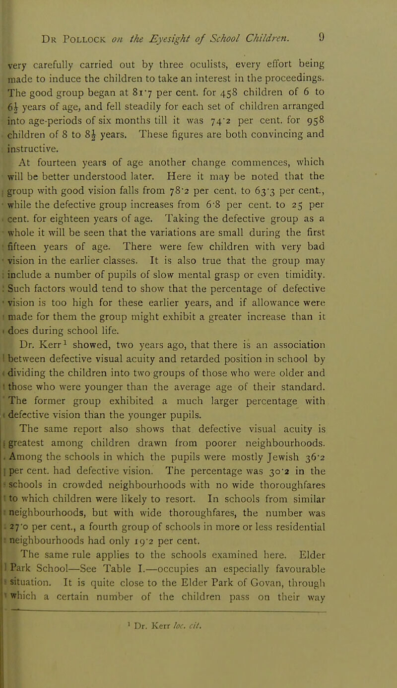 very carefully carried out by three oculists, every effort being made to induce the children to take an interest in the proceedings. The good group began at 817 per cent, for 458 children of 6 to 6i years of age, and fell steadily for each set of children arranged into age-periods of six months till it was 74/2 per cent, for 958 children of 8 to Z\ years. These figures are both convincing and instructive. • At fourteen years of age another change commences, which will be better understood later. Here it may be noted that the I group with good vision falls from 78'2 per cent, to 63*3 per cent, • while the defective group increases from 6-8 per cent, to 25 per ■ cent, for eighteen years of age. Taking the defective group as a • whole it will be seen that the variations are small during the first • fifteen years of age. There were few children with very bad • vision in the earlier classes. It is also true that the group may : include a number of pupils of slow mental grasp or even timidity. : Such factors would tend to show that the percentage of defective • vision is too high for these earlier years, and if allowance were ! made for them the group might exhibit a greater increase than it 1 does during school life. Dr. Kerr1 showed, two years ago, that there is an association ! between defective visual acuity and retarded position in school by < dividing the children into two groups of those who were older and 1 those who were younger than the average age of their standard. ' The former group exhibited a much larger percentage with defective vision than the younger pupils. The same report also shows that defective visual acuity is i greatest among children drawn from poorer neighbourhoods. . Among the schools in which the pupils were mostly Jewish 36*2 ] per cent, had defective vision. The percentage was 30 2 in the • schools in crowded neighbourhoods with no wide thoroughfares t to which children were likely to resort. In schools from similar 1 neighbourhoods, but with wide thoroughfares, the number was : 27o per cent., a fourth group of schools in more or less residential s neighbourhoods had only 19/2 per cent. The same rule applies to the schools examined here. Elder 1 Park School—See Table I.—occupies an especially favourable 1 situation. It is quite close to the Elder Park of Govan, through I which a certain number of the children pass on their way 1 Dr. Kerr he. cit.