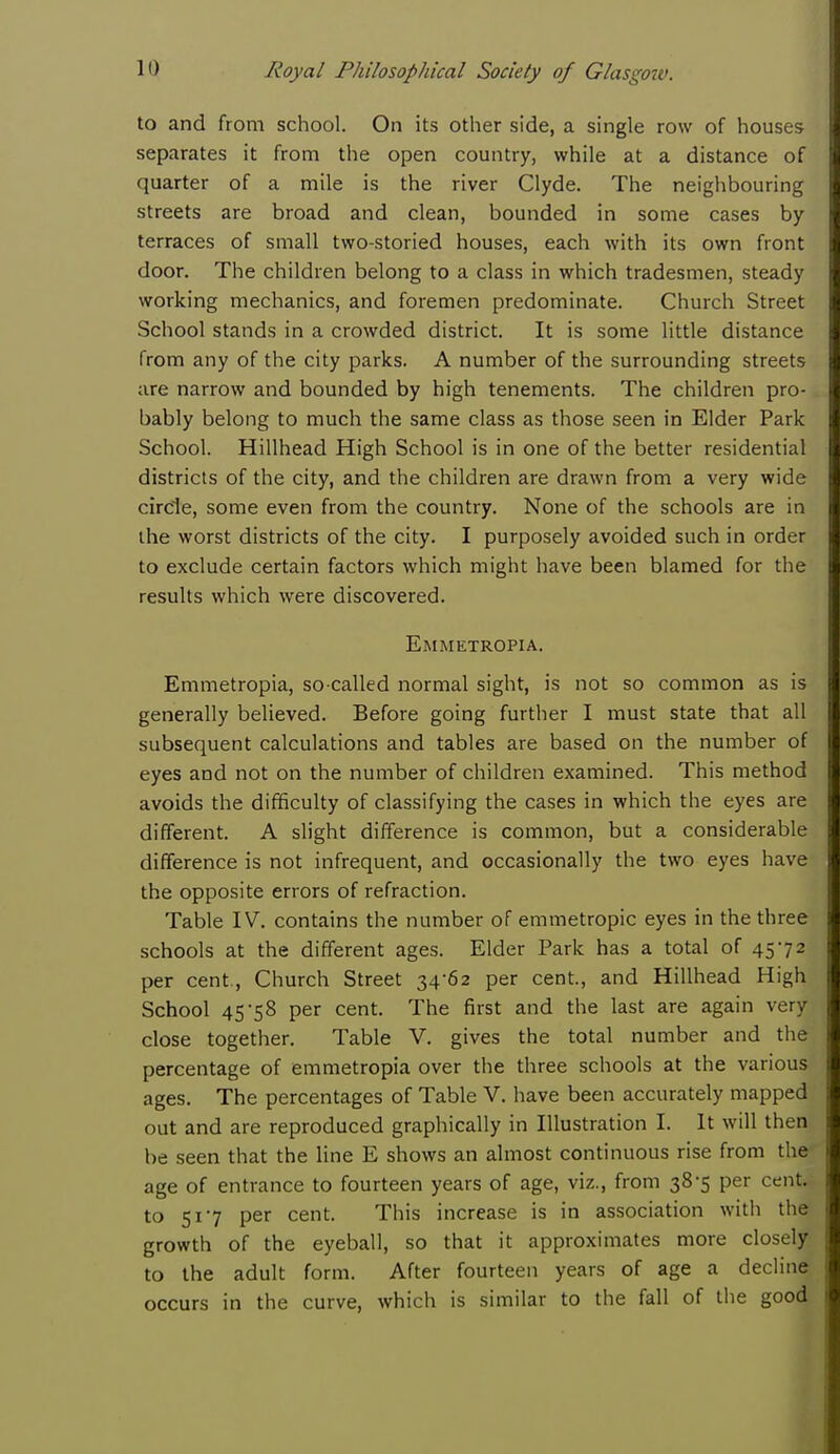 to and from school. On its other side, a single row of houses separates it from the open country, while at a distance of quarter of a mile is the river Clyde. The neighbouring streets are broad and clean, bounded in some cases by terraces of small two-storied houses, each with its own front door. The children belong to a class in which tradesmen, steady working mechanics, and foremen predominate. Church Street School stands in a crowded district. It is some little distance from any of the city parks. A number of the surrounding streets are narrow and bounded by high tenements. The children pro- bably belong to much the same class as those seen in Elder Park School. Hillhead High School is in one of the better residential districts of the city, and the children are drawn from a very wide circle, some even from the country. None of the schools are in the worst districts of the city. I purposely avoided such in order to exclude certain factors which might have been blamed for the results which were discovered. Emmetropia. Emmetropia, so-called normal sight, is not so common as is generally believed. Before going further I must state that all subsequent calculations and tables are based on the number of eyes and not on the number of children examined. This method avoids the difficulty of classifying the cases in which the eyes are different. A slight difference is common, but a considerable difference is not infrequent, and occasionally the two eyes have the opposite errors of refraction. Table IV. contains the number of emmetropic eyes in the three schools at the different ages. Elder Park has a total of 4572 per cent., Church Street 34-62 per cent., and Hillhead High School 45-58 per cent. The first and the last are again very close together. Table V. gives the total number and the percentage of emmetropia over the three schools at the various ages. The percentages of Table V. have been accurately mapped out and are reproduced graphically in Illustration I. It will then be seen that the line E shows an almost continuous rise from the age of entrance to fourteen years of age, viz., from 38-5 per cent, to 51-7 per cent. This increase is in association with the growth of the eyeball, so that it approximates more closely to the adult form. After fourteen years of age a decline occurs in the curve, which is similar to the fall of the good