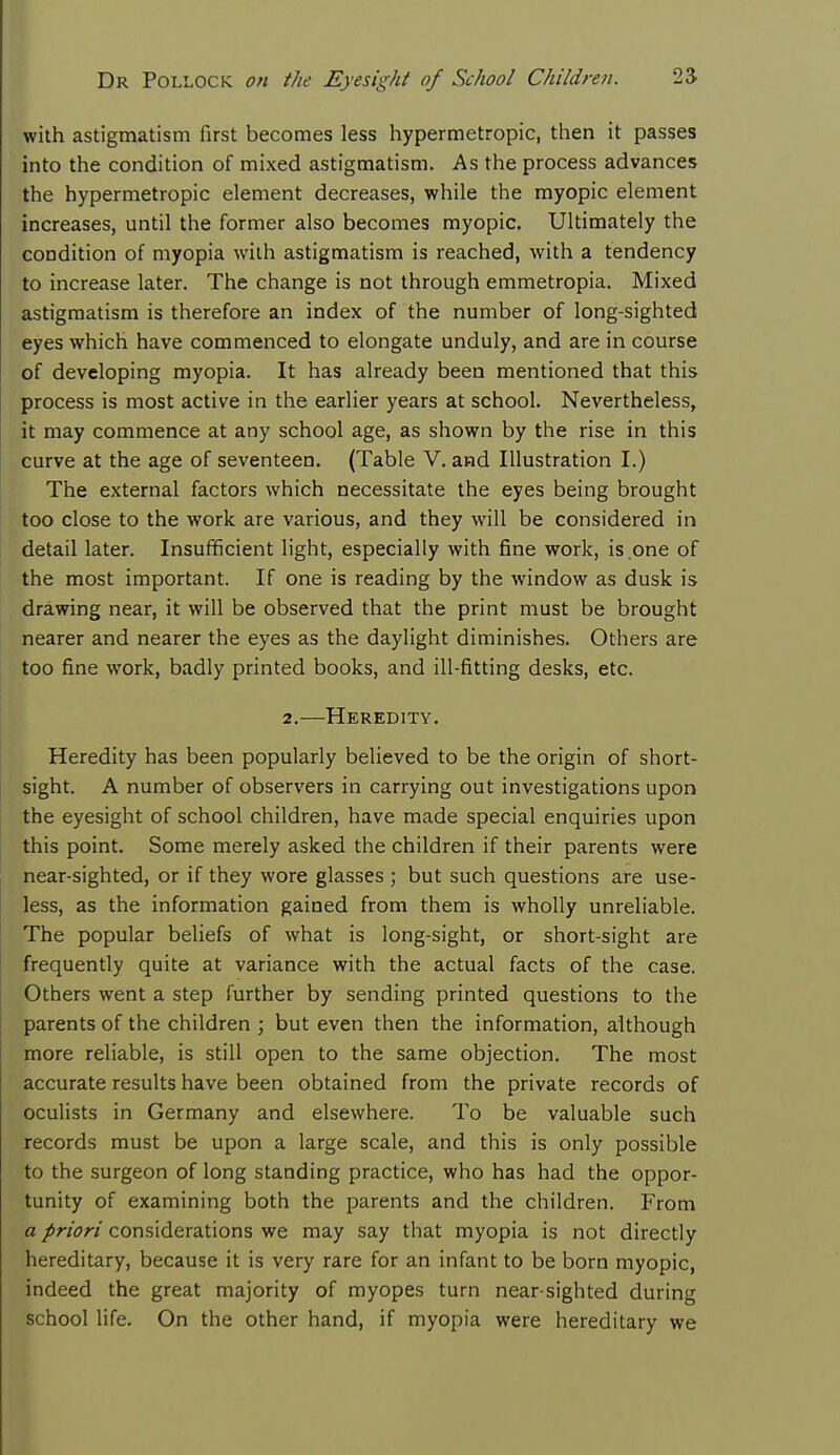 with astigmatism first becomes less hypermetropic, then it passes into the condition of mixed astigmatism. As the process advances the hypermetropic element decreases, while the myopic element increases, until the former also becomes myopic. Ultimately the condition of myopia with astigmatism is reached, with a tendency to increase later. The change is not through emmetropia. Mixed astigmatism is therefore an index of the number of long-sighted eyes which have commenced to elongate unduly, and are in course of developing myopia. It has already been mentioned that this process is most active in the earlier years at school. Nevertheless, it may commence at any school age, as shown by the rise in this curve at the age of seventeen. (Table V. and Illustration I.) The external factors which necessitate the eyes being brought too close to the work are various, and they will be considered in detail later. Insufficient light, especially with fine work, is one of the most important. If one is reading by the window as dusk is drawing near, it will be observed that the print must be brought nearer and nearer the eyes as the daylight diminishes. Others are too fine work, badly printed books, and ill-fitting desks, etc. 2.—Heredity. Heredity has been popularly believed to be the origin of short- sight. A number of observers in carrying out investigations upon the eyesight of school children, have made special enquiries upon this point. Some merely asked the children if their parents were near-sighted, or if they wore glasses ; but such questions are use- less, as the information gained from them is wholly unreliable. The popular beliefs of what is long-sight, or short-sight are frequently quite at variance with the actual facts of the case. Others went a step further by sending printed questions to the parents of the children ; but even then the information, although more reliable, is still open to the same objection. The most accurate results have been obtained from the private records of oculists in Germany and elsewhere. To be valuable such records must be upon a large scale, and this is only possible to the surgeon of long standing practice, who has had the oppor- tunity of examining both the parents and the children. From a priori considerations we may say that myopia is not directly hereditary, because it is very rare for an infant to be born myopic, indeed the great majority of myopes turn near-sighted during school life. On the other hand, if myopia were hereditary we
