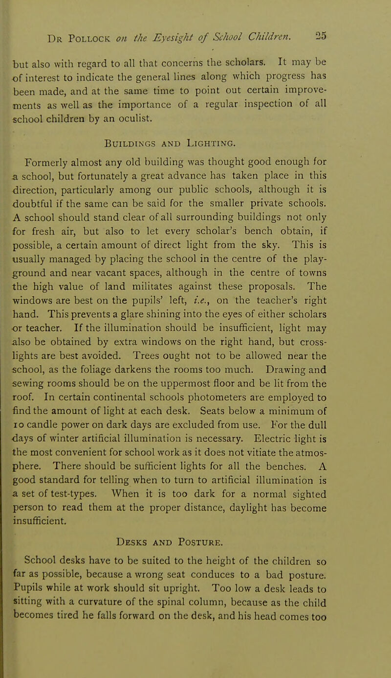 but also with regard to all that concerns the scholars. It may be of interest to indicate the general lines along which progress has been made, and at the same time to point out certain improve- ments as well as the importance of a regular inspection of all school children by an oculist. Buildings and Lighting. Formerly almost any old building was thought good enough for a school, but fortunately a great advance has taken place in this direction, particularly among our public schools, although it is doubtful if the same can be said for the smaller private schools. A school should stand clear of all surrounding buildings not only for fresh air, but also to let every scholar's bench obtain, if possible, a certain amount of direct light from the sky. This is usually managed by placing the school in the centre of the play- ground and near vacant spaces, although in the centre of towns the high value of land militates against these proposals. The windows are best on the pupils' left, i.e., on the teacher's right hand. This prevents a glare shining into the eyes of either scholars or teacher. If the illumination should be insufficient, light may also be obtained by extra windows on the right hand, but cross- lights are best avoided. Trees ought not to be allowed near the school, as the foliage darkens the rooms too much. Drawing and sewing rooms should be on the uppermost floor and be lit from the roof. In certain continental schools photometers are employed to find the amount of light at each desk. Seats below a minimum of 10 candle power on dark days are excluded from use. For the dull days of winter artificial illumination is necessary. Electric light is the most convenient for school work as it does not vitiate the atmos- phere. There should be sufficient lights for all the benches. A good standard for telling when to turn to artificial illumination is a set of test-types. When it is too dark for a normal sighted person to read them at the proper distance, daylight has become insufficient. Desks and Posture. School desks have to be suited to the height of the children so far as possible, because a wrong seat conduces to a bad posture. Pupils while at work should sit upright. Too low a desk leads to sitting with a curvature of the spinal column, because as the child becomes tired he falls forward on the desk, and his head comes too