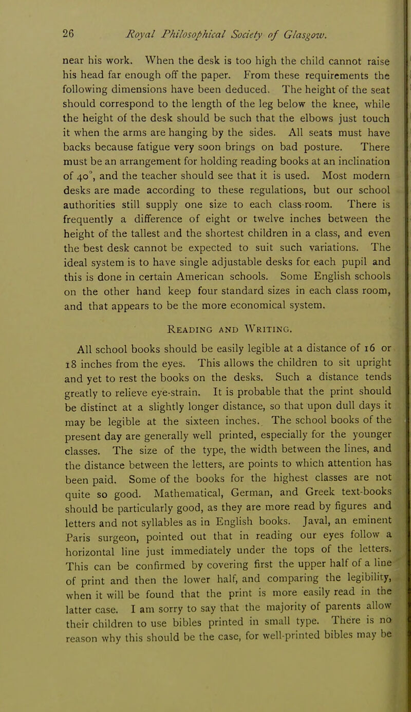 near his work. When the desk is too high the child cannot raise his head far enough off the paper. From these requirements the following dimensions have been deduced. The height of the seat should correspond to the length of the leg below the knee, while the height of the desk should be such that the elbows just touch it when the arms are hanging by the sides. All seats must have backs because fatigue very soon brings on bad posture. There must be an arrangement for holding reading books at an inclination of 40, and the teacher should see that it is used. Most modern desks are made according to these regulations, but our school authorities still supply one size to each class room. There is frequently a difference of eight or twelve inches between the height of the tallest and the shortest children in a class, and even the best desk cannot be expected to suit such variations. The ideal system is to have single adjustable desks for each pupil and this is done in certain American schools. Some English schools on the other hand keep four standard sizes in each class room, and that appears to be the more economical system. Reading and Writing. All school books should be easily legible at a distance of 16 or 18 inches from the eyes. This allows the children to sit upright and yet to rest the books on the desks. Such a distance tends greatly to relieve eye-strain. It is probable that the print should be distinct at a slightly longer distance, so that upon dull days it may be legible at the sixteen inches. The school books of the present day are generally well printed, especially for the younger classes. The size of the type, the width between the lines, and the distance between the letters, are points to which attention has been paid. Some of the books for the highest classes are not quite so good. Mathematical, German, and Greek text-books should be particularly good, as they are more read by figures and letters and not syllables as in English books. Javal, an eminent Paris surgeon, pointed out that in reading our eyes follow a horizontal line just immediately under the tops of the letters. This can be confirmed by covering first the upper half of a line of print and then the lower half, and comparing the legibility, when it will be found that the print is more easily read in the latter case. I am sorry to say that the majority of parents allow their children to use bibles printed in small type. There is no reason why this should be the case, for well-printed bibles may be