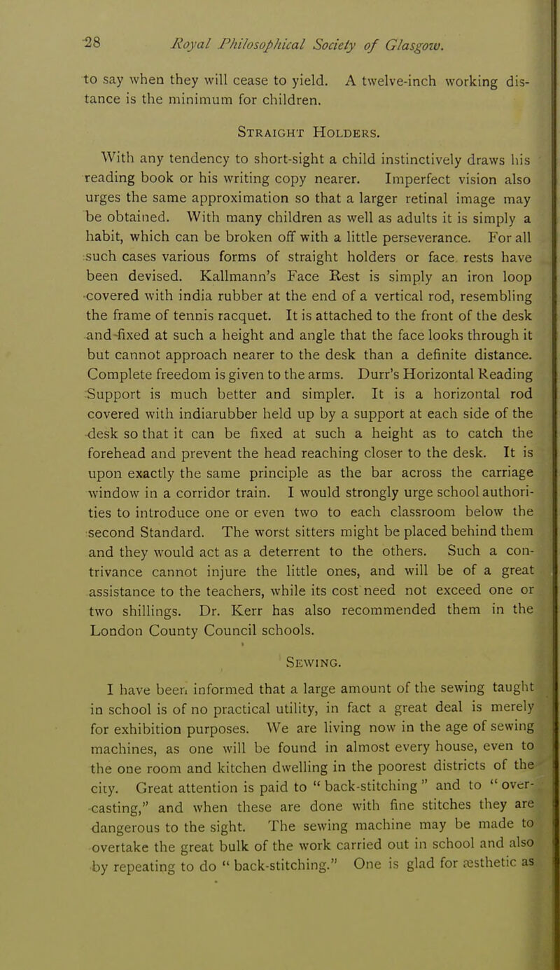 to say when they will cease to yield. A twelve-inch working dis- tance is the minimum for children. Straight Holders. With any tendency to short-sight a child instinctively draws his reading book or his writing copy nearer. Imperfect vision also urges the same approximation so that a larger retinal image may be obtained. With many children as well as adults it is simply a habit, which can be broken off with a little perseverance. For all such cases various forms of straight holders or face rests have been devised. Kallmann's Face Rest is simply an iron loop ■covered with india rubber at the end of a vertical rod, resembling the frame of tennis racquet. It is attached to the front of the desk and fixed at such a height and angle that the face looks through it but cannot approach nearer to the desk than a definite distance. Complete freedom is given to the arms. Durr's Horizontal Reading Support is much better and simpler. It is a horizontal rod covered with indiarubber held up by a support at each side of the desk so that it can be fixed at such a height as to catch the forehead and prevent the head reaching closer to the desk. It is upon exactly the same principle as the bar across the carriage window in a corridor train. I would strongly urge school authori- ties to introduce one or even two to each classroom below the second Standard. The worst sitters might be placed behind them and they would act as a deterrent to the others. Such a con- trivance cannot injure the little ones, and will be of a great assistance to the teachers, while its cost need not exceed one or two shillings. Dr. Kerr has also recommended them in the London County Council schools. Sewing. I have been informed that a large amount of the sewing taught in school is of no practical utility, in fact a great deal is merely for exhibition purposes. We are living now in the age of sewing machines, as one will be found in almost every house, even to the one room and kitchen dwelling in the poorest districts of the city. Great attention is paid to  back-stitching  and to  over- casting, and when these are done with fine stitches they are dangerous to the sight. The sewing machine may be made to overtake the great bulk of the work carried out in school and also ■by repeating to do  back-stitching. One is glad for aesthetic as