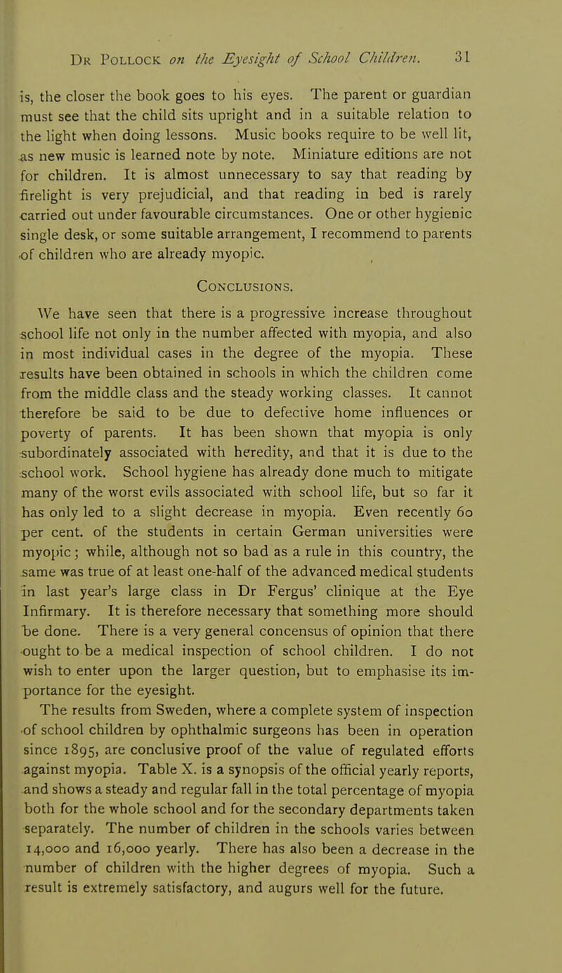 is, the closer the book goes to his eyes. The parent or guardian must see that the child sits upright and in a suitable relation to the light when doing lessons. Music books require to be well lit, as new music is learned note by note. Miniature editions are not for children. It is almost unnecessary to say that reading by firelight is very prejudicial, and that reading in bed is rarely carried out under favourable circumstances. One or other hygienic single desk, or some suitable arrangement, I recommend to parents of children who are already myopic. Conclusions. We have seen that there is a progressive increase throughout school life not only in the number affected with myopia, and also in most individual cases in the degree of the myopia. These results have been obtained in schools in which the children come from the middle class and the steady working classes. It cannot therefore be said to be due to defective home influences or poverty of parents. It has been shown that myopia is only subordinate^ associated with heredity, and that it is due to the school work. School hygiene has already done much to mitigate many of the worst evils associated with school life, but so far it has only led to a slight decrease in myopia. Even recently 60 per cent, of the students in certain German universities were myopic; while, although not so bad as a rule in this country, the same was true of at least one-half of the advanced medical students in last year's large class in Dr Fergus' clinique at the Eye Infirmary. It is therefore necessary that something more should be done. There is a very general concensus of opinion that there ought to be a medical inspection of school children. I do not wish to enter upon the larger question, but to emphasise its im- portance for the eyesight. The results from Sweden, where a complete system of inspection •of school children by ophthalmic surgeons has been in operation since 1895, are conclusive proof of the value of regulated efforts against myopia. Table X. is a synopsis of the official yearly reports, and shows a steady and regular fall in the total percentage of myopia both for the whole school and for the secondary departments taken separately. The number of children in the schools varies between 14,000 and 16,000 yearly. There has also been a decrease in the number of children with the higher degrees of myopia. Such a result is extremely satisfactory, and augurs well for the future.