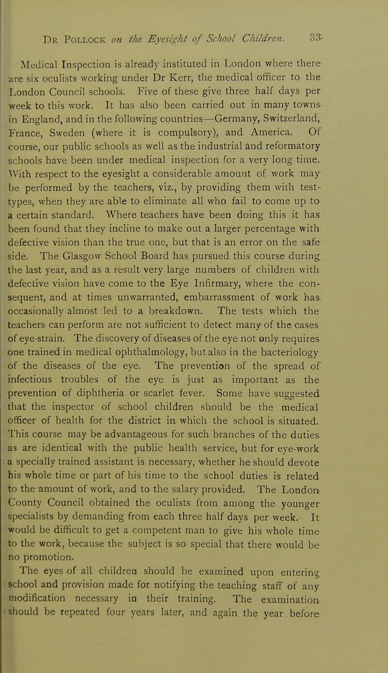 Medical Inspection is already instituted in London where there are six oculists working under Dr Kerr, the medical officer to the London Council schools. Five of these give three half days per week to this work. It has also been carried out in many towns in England, and in the following countries—Germany, Switzerland, France, Sweden (where it is compulsory), and America. Of course, our public schools as well as the industrial and reformatory schools have been under medical inspection for a very long time. With respect to the eyesight a considerable amount of work may be performed by the teachers, viz., by providing them with test- types, when they are able to eliminate all who fail to come up to a certain standard. Where teachers have been doing this it has been found that they incline to make out a larger percentage with defective vision than the true one, but that is an error on the safe side. The Glasgow School Board has pursued this course during the last year, and as a result very large numbers of children with defective vision have come to the Eye Infirmary, where the con- sequent, and at times unwarranted, embarrassment of work has occasionally almost led to a breakdown. The tests which the teachers can perform are not sufficient to detect many of the cases of eye-strain. The discovery of diseases of the eye not only requires one trained in medical ophthalmology, but also in the bacteriology of the diseases of the eye. The prevention of the spread of infectious troubles of the eye is just as important as the prevention of diphtheria or scarlet fever. Some have suggested that the inspector of school children should be the medical officer of health for the district in which the school is situated. This course may be advantageous for such branches of the duties as are identical with the public health service, but for eye-work a specially trained assistant is necessary, whether he should devote his whole time or part of his time to the school duties is related to the amount of work, and to the salary provided. The London County Council obtained the oculists from among the younger specialists by demanding from each three half days per week. It would be difficult to get a competent man to give his whole time to the work, because the subject is so special that there would be no promotion. The eyes of all children should be examined upon entering school and provision made for notifying the teaching staff of any modification necessary in their training. The examination should be repeated four years later, and again the year. before