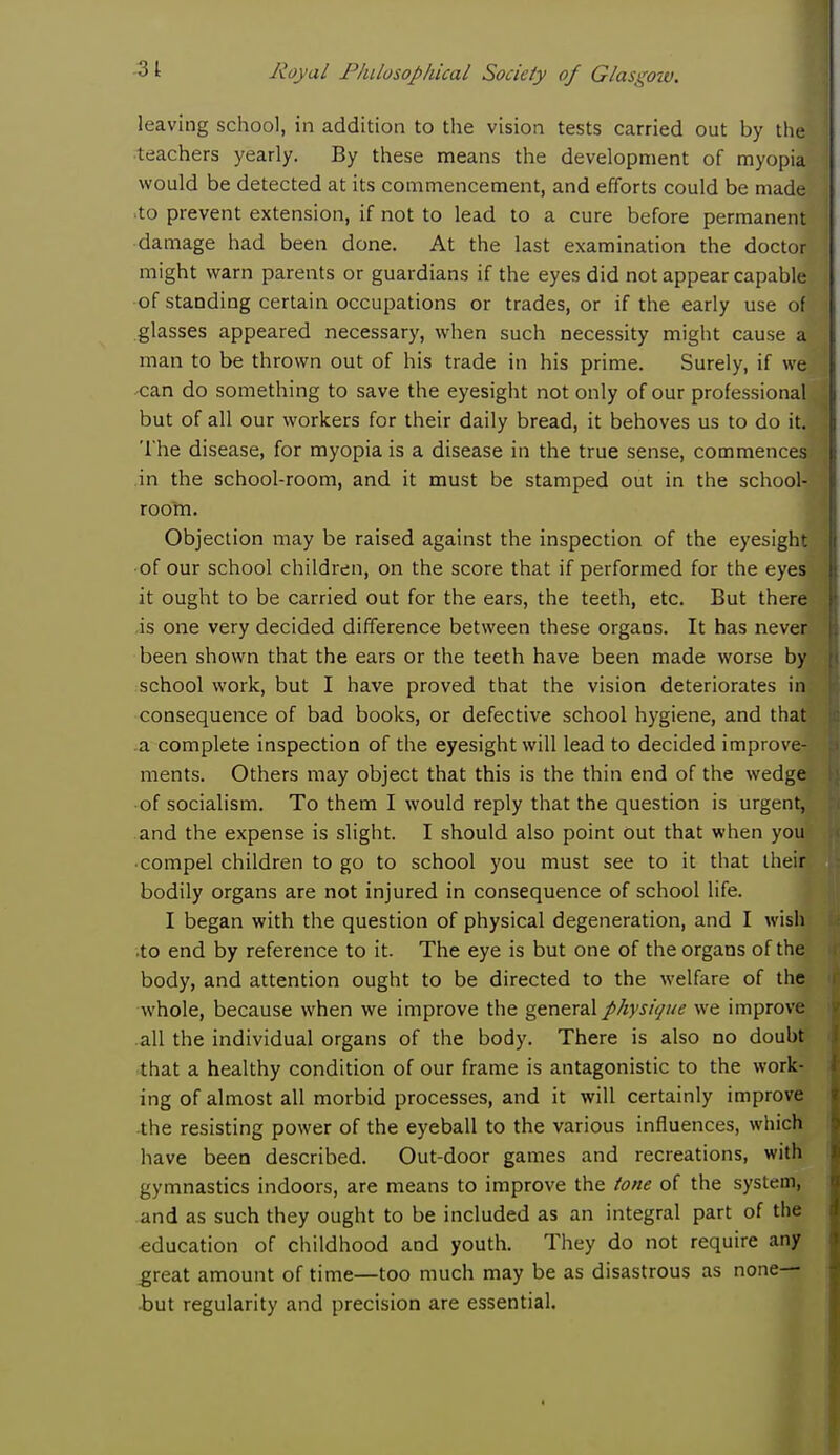 31 leaving school, in addition to the vision tests carried out by the 1 teachers yearly. By these means the development of myopia would be detected at its commencement, and efforts could be made ■to prevent extension, if not to lead to a cure before permanent damage had been done. At the last examination the doctor might warn parents or guardians if the eyes did not appear capablei.j of standing certain occupations or trades, or if the early use of glasses appeared necessary, when such necessity might cause a man to be thrown out of his trade in his prime. Surely, if wefl can do something to save the eyesight not only of our professional I but of all our workers for their daily bread, it behoves us to do it. \ The disease, for myopia is a disease in the true sense, commences!! in the school-room, and it must be stamped out in the school-fl room. Objection may be raised against the inspection of the eyesight ■of our school children, on the score that if performed for the eyes it ought to be carried out for the ears, the teeth, etc. But there is one very decided difference between these organs. It has never been shown that the ears or the teeth have been made worse by school work, but I have proved that the vision deteriorates in consequence of bad books, or defective school hygiene, and that a complete inspection of the eyesight will lead to decided improve- ments. Others may object that this is the thin end of the wedge of socialism. To them I would reply that the question is urgent, and the expense is slight. I should also point out that when you'g compel children to go to school you must see to it that their bodily organs are not injured in consequence of school life. I began with the question of physical degeneration, and I wish .to end by reference to it. The eye is but one of the organs of the body, and attention ought to be directed to the welfare of the whole, because when we improve the general physique we improve all the individual organs of the body. There is also no doubt that a healthy condition of our frame is antagonistic to the work- ing of almost all morbid processes, and it will certainly improve the resisting power of the eyeball to the various influences, which have been described. Out-door games and recreations, with gymnastics indoors, are means to improve the tone of the system, and as such they ought to be included as an integral part of the education of childhood and youth. They do not require any great amount of time—too much may be as disastrous as none— but regularity and precision are essential.