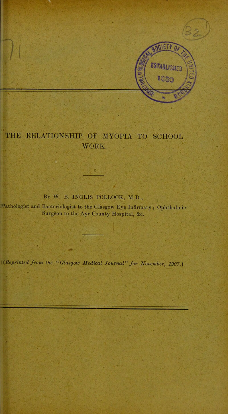 THE RELATIONSHIP OF MYOPIA TO SCHOOL WORK. By W. B. INGLIS POLLOCK, M.D., iPathologist and Bacteriologist to the Glasgow Eye Infirfiiary ; Ophthalmic Surgfeon to the Ayr County Hospital, &c. ({Ruprinied from the ''Glasgow Medical Journal /or November, 1907.)