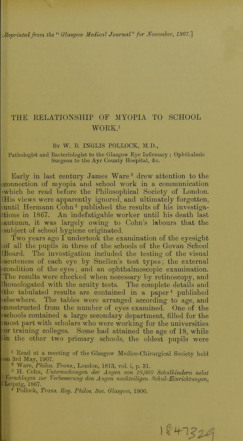 THE RELATIONSHIP OF MYOPIA TO SCHOOL WORK.i By W. B. INGLIS POLLOCK, M.D., Pathologist and Bacteriologist to the Glasgow Eye Infirmary ; Ophthalmic Surgeon to the Ayr County Hospital, &c. Early in last century James Ware ^ drew attention to the (.connection of myopia and school work in a communication 1 which he read before the Philosophical Society of London. IHis views were apparently ignored, and ultimately forgotten, luntil Hermann Cohn^ published the results of his investiga- ttions in 1867. An indefatigable worker until his death last i autumn, it was largely owing to Cohn's labours that the :^subject of school hygiene originated. Two years ago I undertook the examination of the eyesight (of all the pupils in three of the schools of the Govan School IBoard. The investigation included the testing of the visual acuteness of each eye by Snellen's test types; the external icondition of the eyes; and an ophthalmoscopic examination. .The results were checked when necessary by retinoscopy, and 1 homologated with the acuity tests. The complete details and tthe tabulated results are contained in a paper* published -elsewhere. The tables were arranged according to age, and cconstructed from the number of eyes examined. One of the >schools contained a large secondary department, filled for the imost part with scholars who were working for the universities I or training colleges. Some had attained the age of 18, while iin the other two primary schools, the oldest pupils were ' Read at a meeting of tlie Glasgow Medico-Cliirurgical Society held ■ on 3rd May, 1907. ^ Ware, Philos. Trans., London, 1813, vol. i, j). 31. H. Cohn, Untersuchungen der Augen von 10,000 Schulkindern nehst 1 Vorschlagen zur Verbesserung den Axuien nachteiliqen Schid-Einrichtunaen, I Leipzig, 1867. ' Pollock, Trans. Roy. Vkilos. Soc. Olasguw, 1906.
