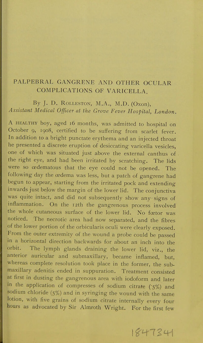 PALPEBRAL GANGRENE AND OTHER OCULAR COMPLICATIONS OF VARICELLA. By J. D. RoLLESTON, M.A., M.D. (Oxon), Assistant Medical Officer at the Grove Fever Hospital, London. A HEALTHY boy, aged i6 months, was admitted to hospital on October 9, 1908, certified to be suffering from scarlet fever. In addition to a bright punctate erythema and an injected throat he presented a discrete eruption of desiccating varicella vesicles, one of which was situated just above the external canthus of the right eye, and had been irritated by scratching. The lids were so oedematous that the eye could not be opened. The following day the oedema was less, but a patch of gangrene had begun to appear, starting from the irritated pock and extending inwards just below the margin of the lower lid. The conjunctiva was quite intact, and did not subsequently show any signs of inflammation. On the 12th the gangrenous process involved the whole cutaneous surface of the lower lid. No foetor was noticed. The necrotic area had now separated, and the fibres of the lower portion of the orbicularis oculi were clearly exposed. From the outer extremity of the wound a probe could be passed in a horizontal direction backwards for about an inch into the orbit. The lymph glands draining the lower lid, viz., the anterior auricular and submaxillary, became inflamed, but, whereas complete resolution took place in the former, the sub- maxillary adenitis ended in suppuration. Treatment consisted at first in dusting the gangrenous area with iodoform and later in the appHcation of compresses of sodium citrate (-5%) and sodium chloride (5%) and in syringing the wound with the same lotion, with five grains of sodium citrate internally every four hours as advocated by Sir Almroth Wright. For the first few