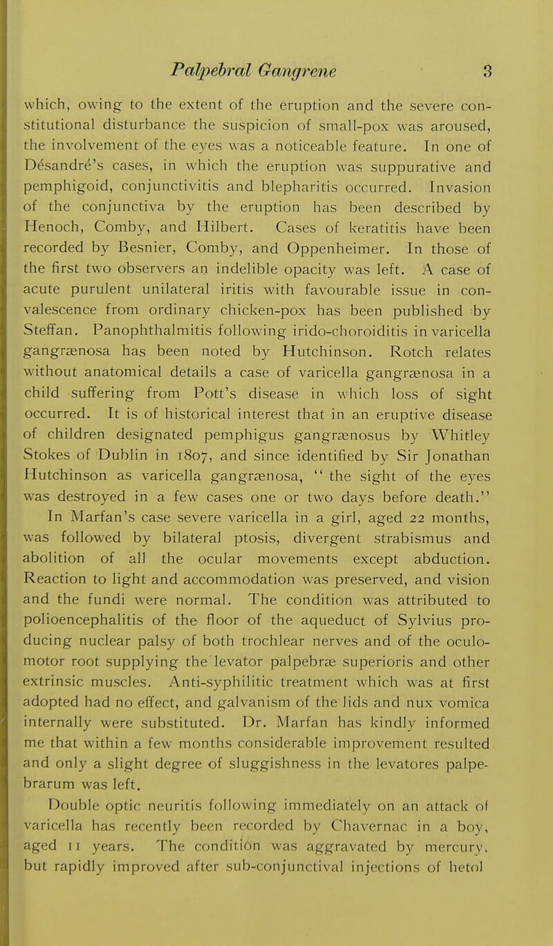 which, owing to the extent of the eruption and the severe con- stitutional disturbance the suspicion of small-pox was aroused, the involvement of the eyes was a noticeable feature. In one of Desandre's cases, in which the eruption was suppurative and pemphigoid, conjunctivitis and blepharitis occurred. Invasion of the conjunctiva by the eruption has been described by Henoch, Comby, and Hilbert. Cases of keratitis have been recorded by Besnier, Comby, and Oppenheimer. In those of the first two observers an indelible opacity was left. A case of acute purulent unilateral iritis with favourable issue in con- valescence from ordinary chicken-pox has been published by Steffan. Panophthalmitis following irido-choroiditis in varicella gangrenosa has been noted by Hutchinson. Rotch relates without anatomical details a case of varicella gangragnosa in a child suffering from Pott's disease in which loss of sight occurred. It is of historical interest that in an eruptive disease of children designated pemphigus gangrjenosus by Whitley Stokes of Dublin in 1807, and since identified by Sir Jonathan Hutchinson as varicella gangrenosa,  the sight of the eyes was destroyed in a few cases one or two days before death. In Marfan's case severe varicella in a girl, aged 22 months, was followed by bilateral ptosis, divergent strabismus and abolition of all the ocular movements except abduction. Reaction to light and accommodation was preserved, and vision and the fundi were normal. The condition was attributed to polioencephalitis of the floor of the aqueduct of Sylvius pro- ducing nuclear palsy of both trochlear nerves and of the oculo- motor root supplying the'levator palpebrje superioris and other extrinsic muscles. Anti-syphilitic treatment which was at first adopted had no effect, and galvanism of the lids and nux vomica internally were substituted. Dr. Marfan has kindly informed me that within a few months considerable improvement resulted and only a slight degree of sluggishness in the levatores palpe- brarum was left. Double optic neuritis following immediately on an attack ol varicella has recently been recorded by Chavernac in a boy, aged II years. The condition was aggravated by mercury, but rapidly improved after sub-conjunctival injections of hetol