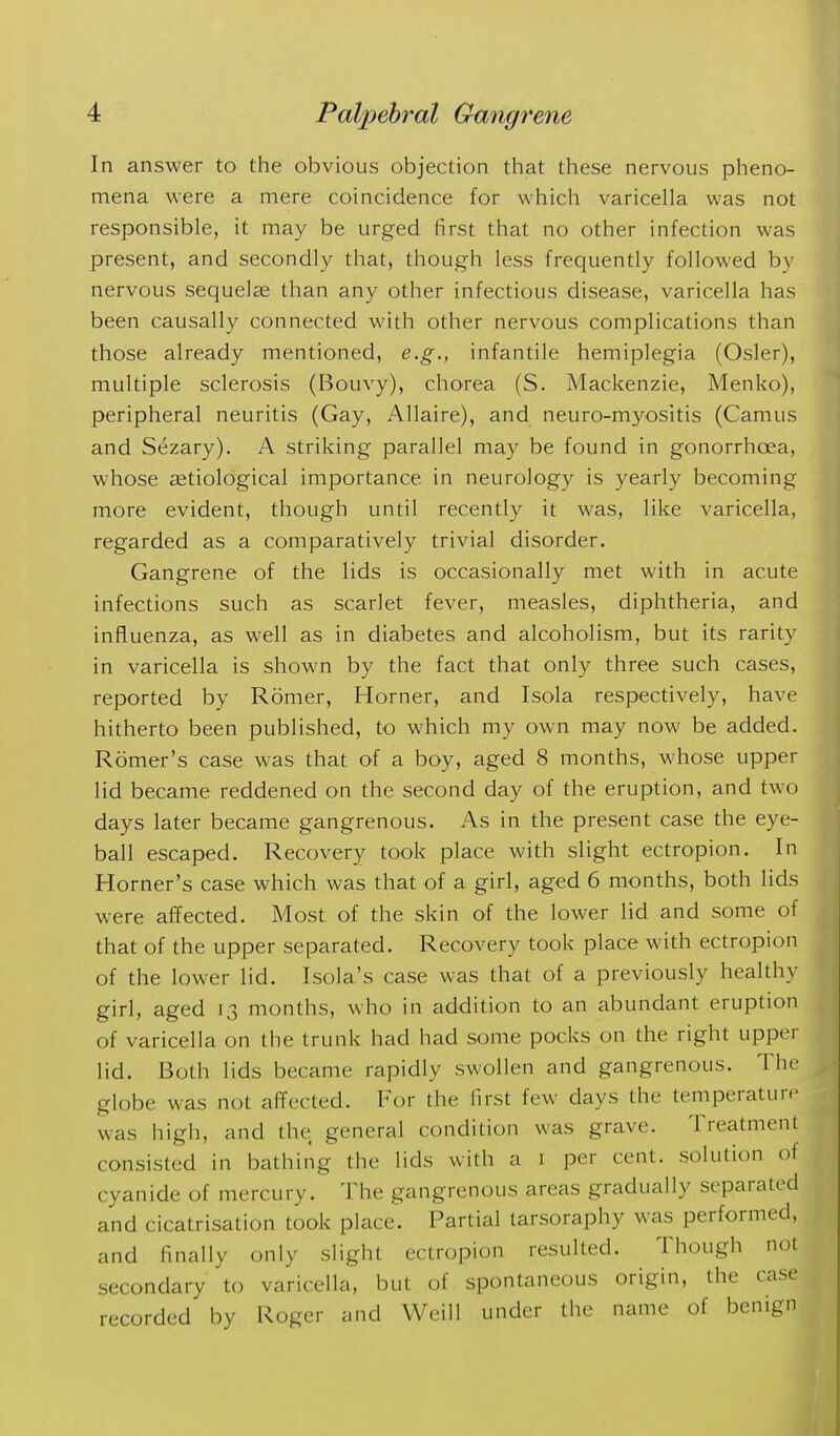 In answer to the obvious objection that these nervous pheno- mena were a mere coincidence for which varicella was not responsible, it may be urged first that no other infection was present, and secondly that, though less frequently followed by nervous sequelee than any other infectious disease, varicella has been causally connected with other nervous complications than those already mentioned, e.g., infantile hemiplegia (Osier), multiple sclerosis (Bouvy), chorea (S. Mackenzie, Menko), peripheral neuritis (Gay, Allaire), and neuro-myositis (Camus and Sezary). A striking parallel may be found in gonorrhoea, whose £etiological importance in neurology is yearly becoming more evident, though until recently it was, like varicella, regarded as a comparatively trivial disorder. Gangrene of the lids is occasionally met with in acute infections such as scarlet fever, measles, diphtheria, and influenza, as well as in diabetes and alcoholism, but its rarity in varicella is shown by the fact that only three such cases, reported by Romer, Horner, and Isola respectively, have hitherto been published, to which my own may now be added. Romer's case was that of a boy, aged 8 months, whose upper lid became reddened on the second day of the eruption, and two days later became gangrenous. As in the present case the eye- ball escaped. Recovery took place with slight ectropion. In Horner's case which was that of a girl, aged 6 months, both lids were affected. Most of the skin of the lower lid and some of that of the upper separated. Recovery took place with ectropion of the lower lid. Isola's case was that of a previously healthy girl, aged 13 months, who in addition to an abundant eruption of varicella on the trunk had had some pocks on the right upper lid. Both lids became rapidly swollen and gangrenous. The globe was not affected. For the first few days the teniperature was high, and the general condition was grave. Treatment consisted in bathing the lids with a i per cent, solution of cyanide of mercury. The gangrenous areas gradually separated and cicatrisation took place. Partial larsoraphy was performed, and finally only slight ectropion resulted. Though not secondary to varicella, but of spontaneous origin, the case recorded by Roger and Weill under the name of benign