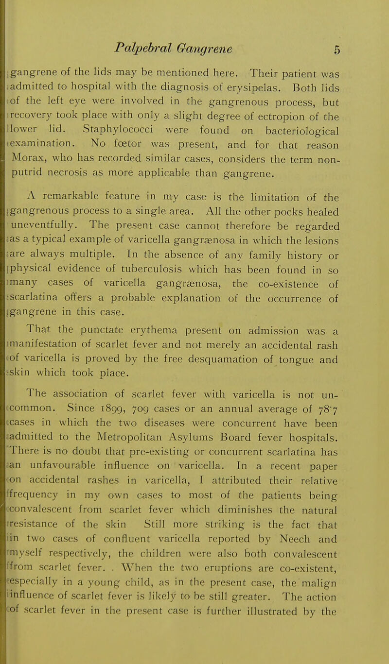 :gangrene of the lids may be mentioned here. Their patient was ;admitted to hospital with the diagnosis of erysipelas. Both lids of the left eye were involved in the gangrenous process, but ; recovery took place with only a slight degree of ectropion of the i lower lid. Staphylococci were found on bacteriological (examination. No foetor was present, and for that reason Morax, who has recorded similar cases, considers the term non- putrid necrosis as more applicable than gangrene. A remarkable feature in my case is the limitation of the Igangrenous process to a single area. All the other pocks healed uneventfully. The present case cannot therefore be regarded :as a typical example of varicella gangrenosa in which the lesions ;are always multiple. In the absence of any family history or [physical evidence of tuberculosis which has been found in so I many cases of varicella gangrenosa, the co-existence of -•scarlatina offers a probable explanation of the occurrence of igangrene in this case. That the punctate erythema present on admission was a mianifestation of scarlet fever and not merely an accidental rash lof varicella is proved by the free desquamation of tongue and jskin which took place. The association of scarlet fever with varicella is not un- tcommon. Since 1899, 709 cases or an annual average of 787 ceases in which the two diseases were concurrent have been ^admitted to the Metropolitan Asylums Board fever hospitals. There is no doubt that pre-existing or concurrent scarlatina has ian unfavourable influence on varicella. In a recent paper -on accidental rashes in varicella, I attributed their relative tfrequency in my own cases to most of the patients being iconvalescent from scarlet fever which diminishes the natural rresistance of the skin Still more striking is the fact that iin two cases of confluent varicella reported by Neech and rmyself respectively, the children were also both convalescent tfrom scarlet fever, . When the two eruptions are co-existent, eespecially in a young child, as in the present case, the malign iinfluence of scarlet fever is likely to be still greater. The action cof scarlet fever in the present case is further illustrated by the