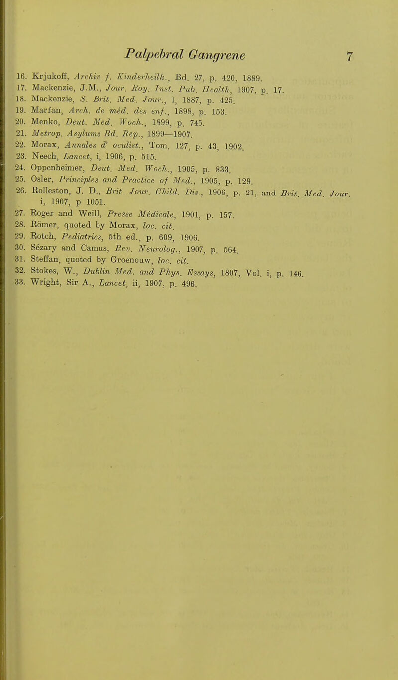 16. Krjukoff, Archil) f. Kinderheilh., Bd. 27, p. 420, 1889. 17. Mackenzie, J.M., Jour. Roy. hint. Pub. Haalth, 1907, p. 17. 18. Mackenzie, S. Brit. Med. Jour., 1, 1887, p. 425. 19. Marfan, Arch, de mid. des enf., 1898, p. 153. 20. Menko, Deut. Med. Woch., 1899, p. 745. 21. Metrop. Asylums Bd. Bcp., 1899—1907. 22. Morax, Annates d' octdist., Tom. 127, p. 43, 1902. 23. Neech, Lancet, i, 1906, p. 515. 24. Oppenheimer, Deut. Med. Woch., 1905, p. 833. 25. Osier, Principles and Practice of Med., 1905, p. 129. 26. EoUeston, J. D., Brit. Jo%ir. Child. Dis., 1906, p. 21, and Brit. Med. Jour. i, 1907, p 1051. 27. Roger and Weill, Presse Medicale, 1901, p. 157. 28. Romer, quoted by Morax, loc. cit. 29. Rotch, Pediatrics, 5th ed., p. 609, 1906. 30. Sezary and Camus, Bev. Neurolog., 1907, p. 564. 31. Steffan, quoted by Groenouw, loc. cit. 32. Stokes, W., Dublin Med. and Phys. Essays, 1807, Vol. i, p. 146. 33. Wright, Sir A., Lancet, ii, 1907, p. 496.