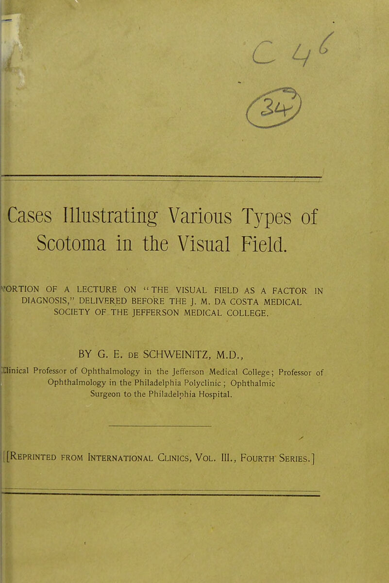 Cases Illustrating Various Types of Scotoma in the Visual Field. WRTION OF A LECTURE ON THE VISUAL FIELD AS A FACTOR IN DIAGNOSIS, DELIVERED BEFORE THE J. M. DA COSTA MEDICAL SOCIETY OF THE JEFFERSON MEDICAL COLLEGE. BY G. E. DE SCHWEINITZ, M.D., Ilinical Professor of Ophthalmology in the Jefferson Medical College; Professor of Ophthalmology in the Philadelphia Polyclinic ; Ophthalmic Surgeon to the Philadelphia Hospital. [Reprinted from International Clinics, Vol. III., Fourth Series.]