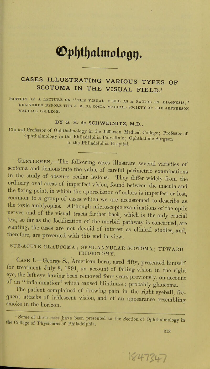 SCOTOMA IN THE VISUAL FIELD.' PORTION OF A LECTURE ON THE VISUAL FIELD AS A FACTOR IN DIAGNOSIS  DELIVERED BEFORE THE J. M. DA COSTA MEDICAL SOCIETY OF THE JEFFERSON MEDICAL COLLEGE. BY G. E, de SCHWEINITZ, M.D., Clinical Professor of Ophthalmology in the Jefferson Medical College; Professor of Ophthalmology in the Philadelphia Polyclinic ; Ophthalmic Surgeon to the Philadelphia Hospital. Gentlemen,—The following cases illustrate several varieties of scotoma and demonstrate the value of careful perimetric examinations m the study of obscure ocular lesions. They differ Avidely from the ordinary oval areas of imperfect vision, found between the macula and the fixmg point, in which the appreciation of colors is imperfect or lost, common to a group of cases which we are accustomed to describe as the toxic amblyopias. Although microscopic examinations of the optic nerves and of the visual tracts farther back, which is the only crucial test, so far as the localization of the morbid pathway is concerned, are wanting, the cases are not devoid of interest as clinical studies, and therefore, are presented with this end in view. ' SUB-ACUTE GLAUCOMA ; SEMI-ANNULAR SCOTOMA ; UPWAED IRIDECTOMY. Case I.—George S., American born, aged fiftv, presented himself for treatment July 8, 1891, on account of failing vision in the right eye, the left eye having been removed four years i)reviously, on account of an inflammation which caused blindness ; probably glaucoma. The patient complained of drawing pain in the right eyeball, fre- .quent attacks of iridescent vision, and of an appearance resembling smoke in the horizon. 1 Some of these coses have been presented to the Section of Ophthalmoloev in the College of Physicians of Philadelphia.