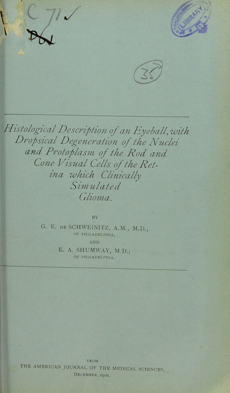 Histological Description of an Eyeball, zvitk Dropsical Degeneration of the Nuclei and Protoplas7n of the Rod aitd Co7ie Visual Cells of the Ret- ina which Clinically Strmtlated Glioma. BY G. E. DE SCHWEINITZ, A.M., M.D., OF PHILADELPHIA, AND E. A. SHUMWAY, M.D., OK PHILADELPHIA. FROM THE AMERICAN JOURNAL OF THE MEDICAL SCIENCES. December, 1901.