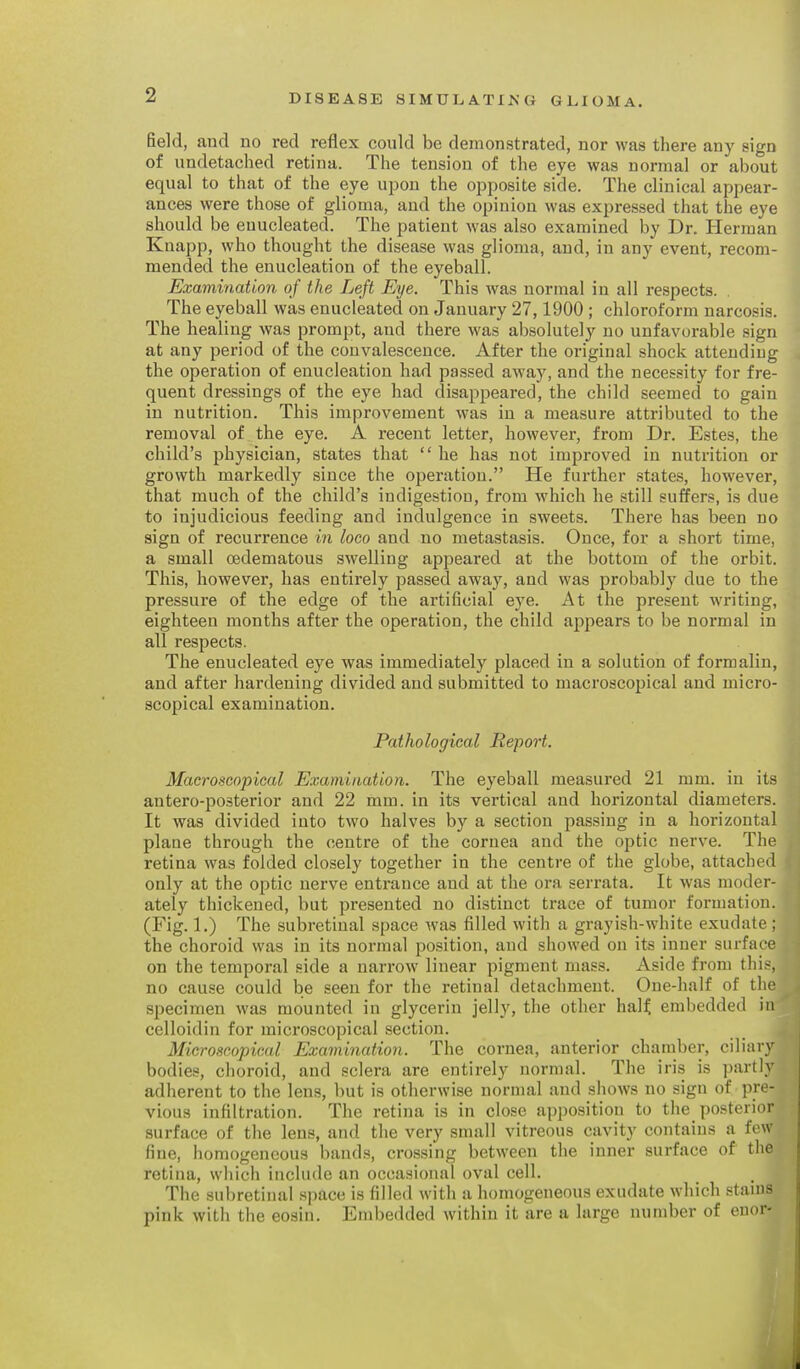 field, and no red reflex could be demonstrated, nor was there any sign of iindetached retina. The tension of the eye was normal or about equal to that of the eye upon the opposite side. The clinical appear- ances were those of glioma, and the opinion was expressed that the eye should be enucleated. The patient was also examined by Dr. Herman Knapp, who thought the disease was glioma, and, in any event, recom- mended the enucleation of the eyeball. Examination of the Left Eye. This was normal in all respects. The eyeball was enucleated on January 27,1900 ; chloroform narcosis. The healing was prompt, and there was absolutely no unfavorable sign at any period of the convalescence. After the original shock attending the operation of enucleation had passed away, and the necessity for fre- quent dressings of the eye had disappeared, the child seemed to gain in nutrition. This improvement was in a measure attributed to the removal of the eye. A recent letter, however, from Dr. Estes, the child's physician, states that  he has not improved in nutrition or growth markedly since the operation. He further states, however, that much of the child's indigestion, from which he still suffers, is due to injudicious feeding and indulgence in sweets. There has been no sign of recurrence in loco and no metastasis. Once, for a short time, a small oedematous swelling appeared at the bottom of the orbit. This, however, has entirely passed away, and was probably due to the pressure of the edge of the artificial eye. At the present writing, eighteen months after the operation, the child appears to be normal in all respects. The enucleated eye was immediately placed in a solution of formalin, and after hardening divided and submitted to macroscoj)ical and micro- scopical examination. Pathological Report. Macroscopical Examination. The eyeball measured 21 mm. in its antero-posterior and 22 mm. in its vertical and horizontal diameters. It was divided into two halves by a section passing in a horizontal plane through the centre of the cornea and the optic nerve. The retina was folded closely together in the centre of the globe, attached only at the optic nerve entrance and at the ora serrata. It was moder- ately thickened, but presented no distinct trace of tumor formation. (Fig. 1.) The subretiual space was filled with a grayish-white exudate; the choroid was in its normal position, and showed on its inner surface on the temporal side a narrow linear pigment mass. Aside from this, no cause could be seen for the retinal detachment. One-half of the specimen was mounted in glycerin jelly, the other half embedded in celloidin for microscopical section. Microscopical Examination. The cornea, anterior chamber, ciliary bodies, choroid, and sclera are entirely normal. The iris is partly adherent to the lens, but is otherwise normal and shows no sign of pre- vious infiltration. The retina is in close apposition to the posterior surface of the lens, and the very small vitreous cavity contains a few fine, homogeneous bands, crossing between the inner surface of the retina, which include an occasional oval cell. The subretiual space is filled with a homogeneous exudate which stains pink with the eosin. Embedded Avithin it are a large number of enor- 0